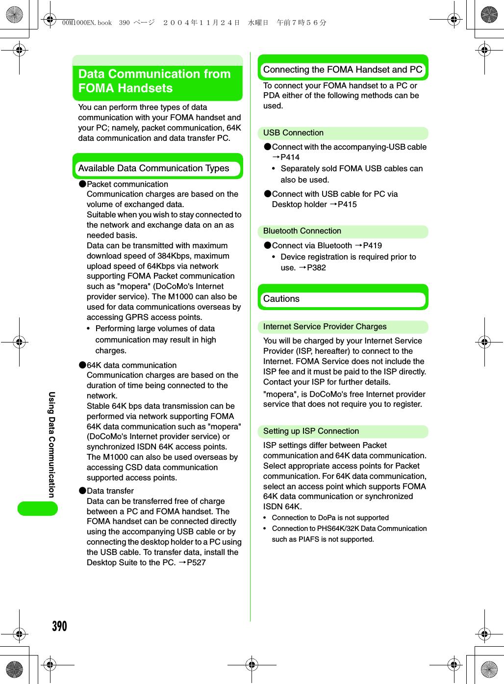 390Using Data CommunicationData Communication from FOMA HandsetsYou can perform three types of data communication with your FOMA handset and your PC; namely, packet communication, 64K data communication and data transfer PC.Available Data Communication Types2Packet communicationCommunication charges are based on the volume of exchanged data.Suitable when you wish to stay connected to the network and exchange data on an as needed basis.Data can be transmitted with maximum download speed of 384Kbps, maximum upload speed of 64Kbps via network supporting FOMA Packet communication such as &quot;mopera&quot; (DoCoMo&apos;s Internet provider service). The M1000 can also be used for data communications overseas by accessing GPRS access points.• Performing large volumes of data communication may result in high charges.264K data communicationCommunication charges are based on the duration of time being connected to the network.Stable 64K bps data transmission can be performed via network supporting FOMA 64K data communication such as &quot;mopera&quot; (DoCoMo&apos;s Internet provider service) or synchronized ISDN 64K access points.The M1000 can also be used overseas by accessing CSD data communication supported access points.2Data transferData can be transferred free of charge between a PC and FOMA handset. The FOMA handset can be connected directly using the accompanying USB cable or by connecting the desktop holder to a PC using the USB cable. To transfer data, install the Desktop Suite to the PC. 3P527Connecting the FOMA Handset and PCTo connect your FOMA handset to a PC or PDA either of the following methods can be used.USB Connection2Connect with the accompanying-USB cable 3P414• Separately sold FOMA USB cables can also be used.2Connect with USB cable for PC via Desktop holder 3P415Bluetooth Connection2Connect via Bluetooth 3P419• Device registration is required prior to use. 3P382CautionsInternet Service Provider ChargesYou will be charged by your Internet Service Provider (ISP, hereafter) to connect to the Internet. FOMA Service does not include the ISP fee and it must be paid to the ISP directly. Contact your ISP for further details.&quot;mopera&quot;, is DoCoMo&apos;s free Internet provider service that does not require you to register.Setting up ISP ConnectionISP settings differ between Packet communication and 64K data communication. Select appropriate access points for Packet communication. For 64K data communication, select an access point which supports FOMA 64K data communication or synchronized ISDN 64K.• Connection to DoPa is not supported• Connection to PHS64K/32K Data Communication such as PIAFS is not supported.00M1000EN.book  390 ページ  ２００４年１１月２４日　水曜日　午前７時５６分