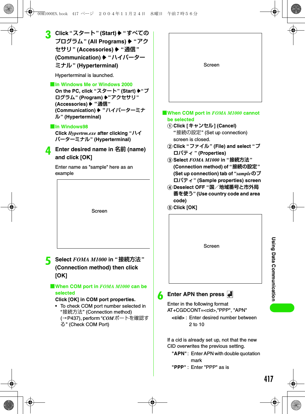 417Using Data CommunicationcClick “ スタート ” (Start) y “ すべてのプログラム ” (All Programs) y “アクセサリ ” (Accessories) y “通信 ” (Communication) y “ハイパーターミナル ” (Hyperterminal)Hyperterminal is launched.1In Windows Me or Windows 2000On the PC, click “スタート” (Start) y“プログラム” (Program) y“アクセサリ” (Accessories) y “通信” (Communication) y “ハイパーターミナル” (Hyperterminal)1In Windows98Click Hypertrm.exe after clicking “ハイパーターミナル” (Hyperterminal)dEnter desired name in 名前 (name) and click [OK]Enter name as &quot;sample&quot; here as an exampleeSelect FOMA M1000 in “ 接続方法 ” (Connection method) then click [OK]1When COM port in FOMA M1000 can be selectedClick [OK] in COM port properties.• To check COM port number selected in “接続方法” (Connection method) (3P437), perform “COMポートを確認する” (Check COM Port)1When COM port in FOMA M1000 cannot be selectedaClick [キャンセル] (Cancel)“接続の設定” (Set up connection) screen is closed.bClick “ファイル” (File) and select “プロパティ ” (Properties)cSelect FOMA M1000 in “接続方法” (Connection method) of “接続の設定” (Set up connection) tab of “sampleのプロパティ” (Sample properties) screendDeselect OFF “国／地域番号と市外局番を使う” (Use country code and area code)eClick [OK] fEnter APN then press Enter in the following formatAT+CGDCONT=&lt;cid&gt;,&quot;PPP&quot;, &quot;APN&quot;If a cid is already set up, not that the new CID overwrites the previous setting.Screen&lt;cid&gt; : Enter desired number between 2 to 10&quot;APN&quot;: Enter APN with double quotation mark&quot;PPP&quot; : Enter &quot;PPP&quot; as isScreenScreen00M1000EN.book  417 ページ  ２００４年１１月２４日　水曜日　午前７時５６分