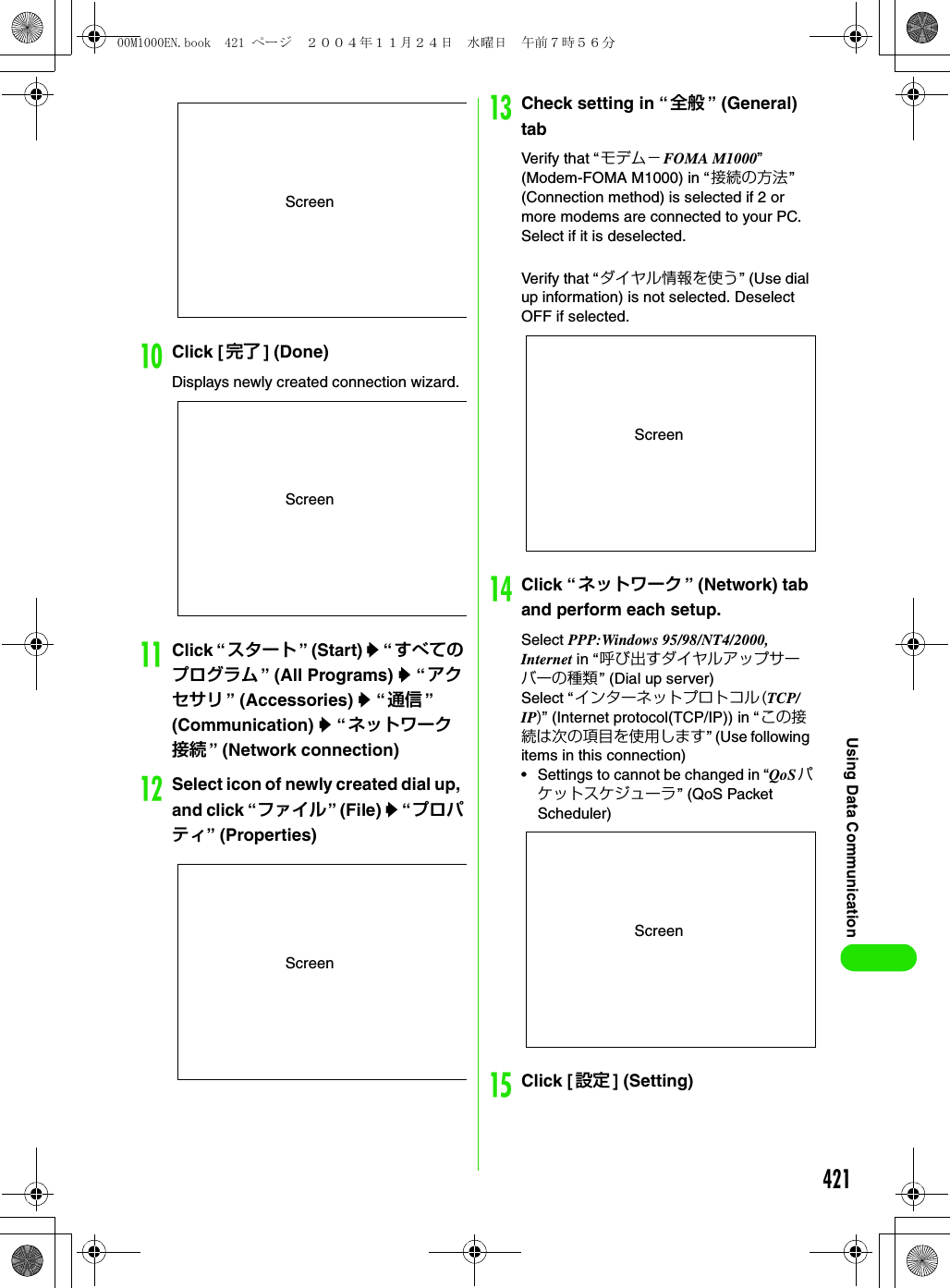 421Using Data CommunicationjClick [ 完了 ] (Done)Displays newly created connection wizard. kClick “ スタート ” (Start) y “ すべてのプログラム ” (All Programs) y “アクセサリ ” (Accessories) y “通信 ” (Communication) y “ネットワーク接続 ” (Network connection)lSelect icon of newly created dial up, and click “ファイル” (File) y “ プロパティ” (Properties)mCheck setting in “ 全般 ” (General) tabVerify that “モデム−FOMA M1000” (Modem-FOMA M1000) in “接続の方法” (Connection method) is selected if 2 or more modems are connected to your PC. Select if it is deselected.Verify that “ ダイヤル情報を使う” (Use dial up information) is not selected. Deselect OFF if selected.nClick “ ネットワーク ” (Network) tab and perform each setup.Select PPP:Windows 95/98/NT4/2000, Internet in “呼び出すダイヤルアップサーバーの種類 ” (Dial up server)Select “インターネットプロトコル(TCP/IP)” (Internet protocol(TCP/IP)) in “この接続は次の項目を使用します” (Use following items in this connection)• Settings to cannot be changed in “QoSパケットスケジューラ” (QoS Packet Scheduler)oClick [ 設定 ] (Setting)ScreenScreenScreenScreenScreen00M1000EN.book  421 ページ  ２００４年１１月２４日　水曜日　午前７時５６分