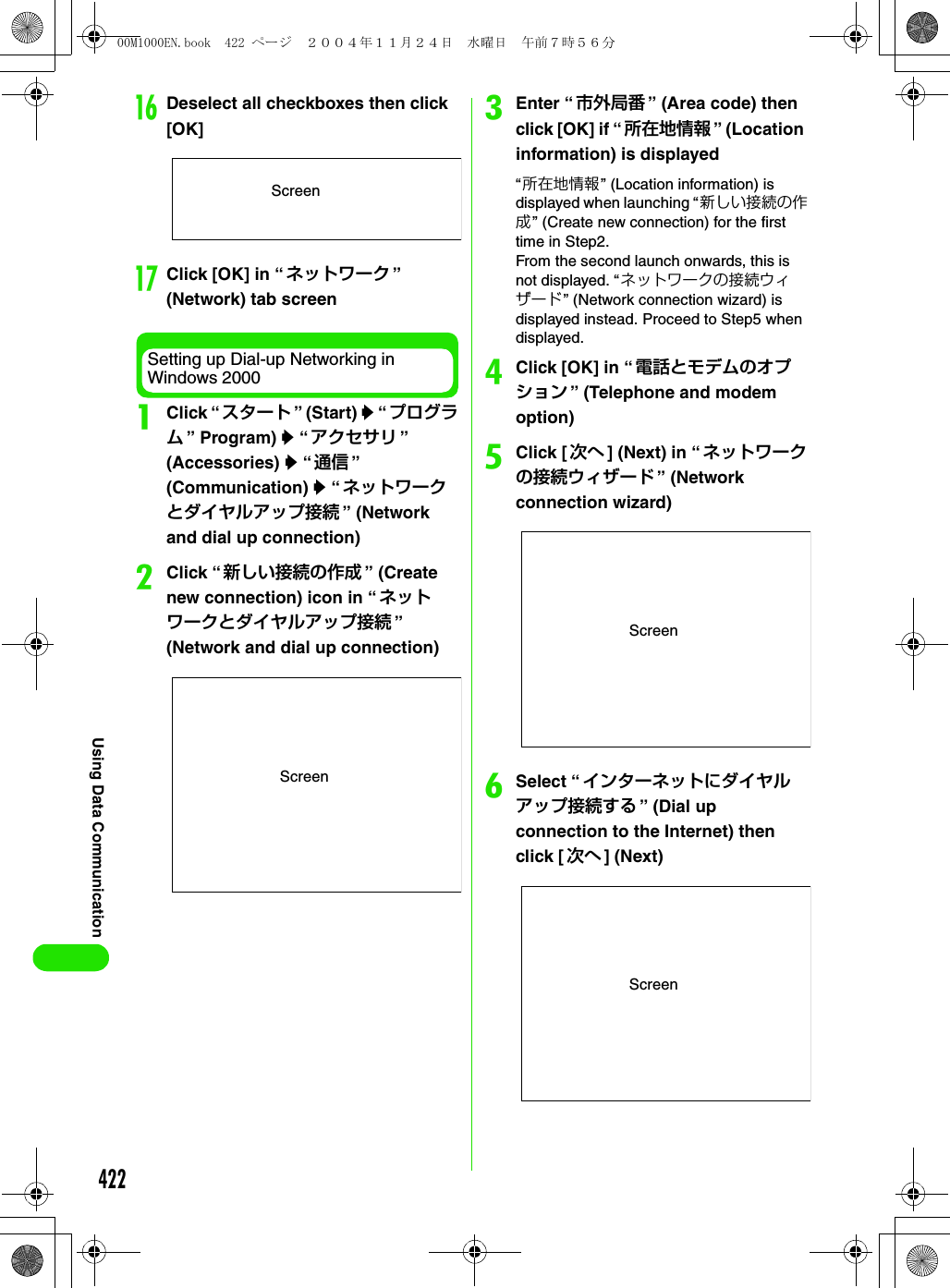 422Using Data CommunicationpDeselect all checkboxes then click [OK]qClick [OK] in “ ネットワーク ” (Network) tab screenSetting up Dial-up Networking in Windows 2000aClick “スタート ” (Start) y “ プログラム” Program) y “アクセサリ ” (Accessories) y “通信 ” (Communication) y “ネットワークとダイヤルアップ接続 ” (Network and dial up connection)bClick “新しい接続の作成 ” (Create new connection) icon in “ ネットワークとダイヤルアップ接続 ” (Network and dial up connection)cEnter “ 市外局番 ” (Area code) then click [OK] if “ 所在地情報 ” (Location information) is displayed“所在地情報” (Location information) is displayed when launching “新しい接続の作成” (Create new connection) for the first time in Step2.From the second launch onwards, this is not displayed. “ネットワークの接続ウィザード” (Network connection wizard) is displayed instead. Proceed to Step5 when displayed.dClick [OK] in “ 電話とモデムのオプション ” (Telephone and modem option)eClick [次へ ] (Next) in “ネットワークの接続ウィザード ” (Network connection wizard)fSelect “インターネットにダイヤルアップ接続する ” (Dial up connection to the Internet) then click [ 次へ ] (Next)ScreenScreenScreenScreen00M1000EN.book  422 ページ  ２００４年１１月２４日　水曜日　午前７時５６分