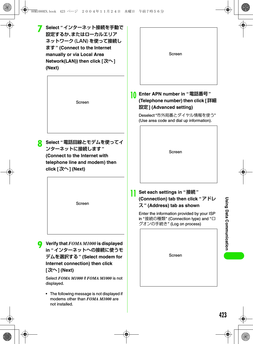 423Using Data CommunicationgSelect “インターネット接続を手動で設定するか、またはローカルエリアネットワーク (LAN) を使って接続します ” (Connect to the Internet manually or via Local Area Network(LAN)) then click [次へ ] (Next)hSelect “電話回線とモデムを使ってインターネットに接続します ” (Connect to the Internet with telephone line and modem) then click [次へ ] (Next)iVerify that FOMA M1000 is displayed in “インターネットへの接続に使うモデムを選択する ” (Select modem for Internet connection) then click[次へ ] (Next)Select FOMA M1000 if FOMA M1000 is not displayed.• The following message is not displayed if modems other than FOMA M1000 are not installed.jEnter APN number in “電話番号 ” (Telephone number) then click [ 詳細設定 ] (Advanced setting)Deselect “市外局番とダイヤル情報を使う” (Use area code and dial up information).kSet each settings in “ 接続 ” (Connection) tab then click “ アドレス” (Address) tab as shownEnter the information provided by your ISP in “ 接続の種類” (Connection type) and “ログオンの手続き” (Log on process)ScreenScreenScreenScreenScreen00M1000EN.book  423 ページ  ２００４年１１月２４日　水曜日　午前７時５６分