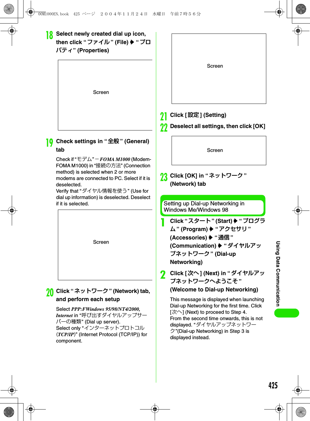 425Using Data CommunicationrSelect newly created dial up icon, then click “ ファイル ” (File) y “ プロパティ” (Properties)sCheck settings in “ 全般 ” (General) tabCheck if “モデム”−FOMA M1000 (Modem-FOMA M1000) in “接続の方法” (Connection method) is selected when 2 or more modems are connected to PC. Select if it is deselected. Verify that “ダイヤル情報を使う” (Use for dial up information) is deselected. Deselect if it is selected. tClick “ ネットワーク ” (Network) tab, and perform each setupSelect PPP:FWindows 95/98/NT4/2000, Internet in “呼び出すダイヤルアップサーバーの種類” (Dial up server).Select only “インターネットプロトコル(TCP/IP)” (Internet Protocol (TCP/IP)) for component.uClick [ 設定 ] (Setting)vDeselect all settings, then click [OK]wClick [OK] in “ ネットワーク ” (Network) tabSetting up Dial-up Networking in Windows Me/Windows 98aClick “ スタート ” (Start) y “ プログラム” (Program) y “アクセサリ ” (Accessories) y “通信 ” (Communication) y “ダイヤルアップネットワーク ” (Dial-up Networking)bClick [ 次へ ] (Next) in “ダイヤルアップネットワークへようこそ ” (Welcome to Dial-up Networking)This message is displayed when launching Dial-up Networking for the first time. Click [次へ] (Next) to proceed to Step 4.From the second time onwards, this is not displayed. “ダイヤルアップネットワーク”(Dial-up Networking) in Step 3 is displayed instead.ScreenScreenScreenScreen00M1000EN.book  425 ページ  ２００４年１１月２４日　水曜日　午前７時５６分