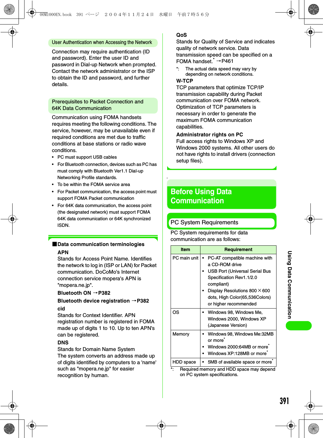 391Using Data CommunicationUser Authentication when Accessing the NetworkConnection may require authentication (ID and password). Enter the user ID and password in Dial-up Network when prompted. Contact the network administrator or the ISP to obtain the ID and password, and further details.Prerequisites to Packet Connection and 64K Data CommunicationCommunication using FOMA handsets requires meeting the following conditions. The service, however, may be unavailable even if required conditions are met due to traffic conditions at base stations or radio wave conditions.• PC must support USB cables• For Bluetooth connection, devices such as PC has must comply with Bluetooth Ver1.1 Dial-up Networking Profile standards.• To be within the FOMA service area• For Packet communication, the access point must support FOMA Packet communication• For 64K data communication, the access point (the designated network) must support FOMA 64K data communication or 64K synchronized ISDN.1Data communication terminologiesAPNStands for Access Point Name. Identifies the network to log in (ISP or LAN) for Packet communication. DoCoMo&apos;s Internet connection service mopera&apos;s APN is &quot;mopera.ne.jp&quot;.Bluetooth ON 3P382Bluetooth device registration 3P382cidStands for Context Identifier. APN registration number is registered in FOMA made up of digits 1 to 10. Up to ten APN&apos;s can be registered.DNSStands for Domain Name SystemThe system converts an address made up of digits identified by computers to a &apos;name&apos; such as &quot;mopera.ne.jp&quot; for easier recognition by human.QoSStands for Quality of Service and indicates quality of network service. Data transmission speed can be specified on a FOMA handset.* 3P461*: The actual data speed may vary by depending on network conditions.W-TCPTCP parameters that optimize TCP/IP transmission capability during Packet communication over FOMA network. Optimization of TCP parameters is necessary in order to generate the maximum FOMA communication capabilities.Administrator rights on PCFull access rights to Windows XP and Windows 2000 systems. All other users do not have rights to install drivers (connection setup files).[Before Using Data CommunicationPC System RequirementsPC System requirements for data communication are as follows:*: Required memory and HDD space may depend on PC system specifications.Item RequirementPC main unit • PC-AT compatible machine with a CD-ROM drive• USB Port (Universal Serial Bus Specification Rev1.1/2.0 compliant)• Display Resolutions 800 ×600 dots, High Color(65,536Colors) or higher recommendedOS • Windows 98, Windows Me, Windows 2000, Windows XP (Japanese Version)Memory • Windows 98, Windows Me:32MB or more*• Windows 2000:64MB or more*• Windows XP:128MB or more*HDD space • 5MB of available space or more*00M1000EN.book  391 ページ  ２００４年１１月２４日　水曜日　午前７時５６分