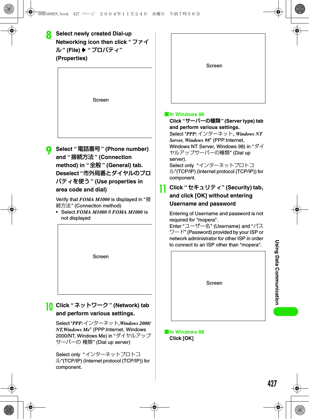 427Using Data CommunicationhSelect newly created Dial-up Networking icon then click “ ファイル” (File) y “プロパティ” (Properties)iSelect “電話番号 ” (Phone number) and “接続方法 ” (Connection method) in “ 全般 ” (General) tab. Deselect “市外局番とダイヤルのプロパティを使う ” (Use properties in area code and dial)Verify that FOMA M1000 is displayed in “接続方法 ” (Connection method)• Select FOMA M1000 if FOMA M1000 is not displayedjClick “ ネットワーク ” (Network) tab and perform various settings.Select “PPP:インターネット,Windows 2000/NT,Windows Me” (PPP:Internet, Windows 2000/NT, Windows Me) in “ダイヤルアップサーバーの 種類” (Dial up server)Select only  “ インターネットプロトコル”(TCP/IP) (Internet protocol (TCP/IP)) for component.1In Windows 98Click “サーバーの種類” (Server type) tab and perform various settings.Select “PPP:インターネット, Windows NT Server, Windows 98” (PPP:Internet, Windows NT Server, Windows 98) in “ダイヤルアップサーバーの種類” (Dial up server).Select only  “インターネットプロトコル”(TCP/IP) (Internet protocol (TCP/IP)) for component.kClick “ セキュリティ” (Security) tab, and click [OK] without entering Username and passwordEntering of Username and password is not required for &quot;mopera&quot;.Enter “ユーザー名” (Username) and “ パスワード” (Password) provided by your ISP or network administrator for other ISP in order to connect to an ISP other than &quot;mopera&quot;. 1In Windows 98Click [OK]ScreenScreenScreenScreen00M1000EN.book  427 ページ  ２００４年１１月２４日　水曜日　午前７時５６分