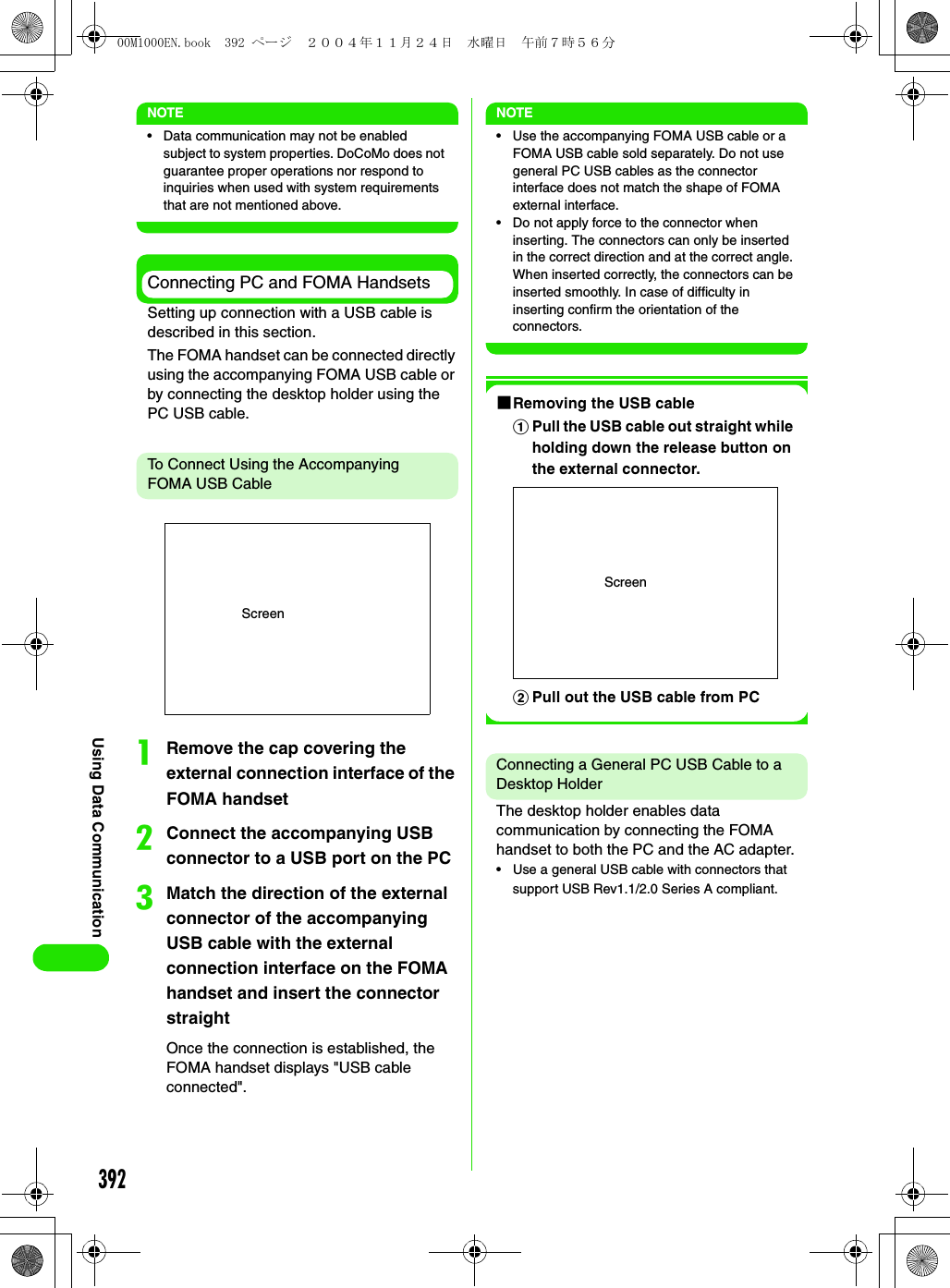 392Using Data CommunicationNOTE• Data communication may not be enabled subject to system properties. DoCoMo does not guarantee proper operations nor respond to inquiries when used with system requirements that are not mentioned above.Connecting PC and FOMA HandsetsSetting up connection with a USB cable is described in this section.The FOMA handset can be connected directly using the accompanying FOMA USB cable or by connecting the desktop holder using the PC USB cable.To Connect Using the Accompanying FOMA USB CableaRemove the cap covering the external connection interface of the FOMA handsetbConnect the accompanying USB connector to a USB port on the PCcMatch the direction of the external connector of the accompanying USB cable with the external connection interface on the FOMA handset and insert the connector straightOnce the connection is established, the FOMA handset displays &quot;USB cable connected&quot;.NOTE• Use the accompanying FOMA USB cable or a FOMA USB cable sold separately. Do not use general PC USB cables as the connector interface does not match the shape of FOMA external interface.• Do not apply force to the connector when inserting. The connectors can only be inserted in the correct direction and at the correct angle. When inserted correctly, the connectors can be inserted smoothly. In case of difficulty in inserting confirm the orientation of the connectors.1Removing the USB cableConnecting a General PC USB Cable to a Desktop HolderThe desktop holder enables data communication by connecting the FOMA handset to both the PC and the AC adapter.• Use a general USB cable with connectors that support USB Rev1.1/2.0 Series A compliant.ScreenaPull the USB cable out straight while holding down the release button on the external connector.bPull out the USB cable from PCScreen00M1000EN.book  392 ページ  ２００４年１１月２４日　水曜日　午前７時５６分