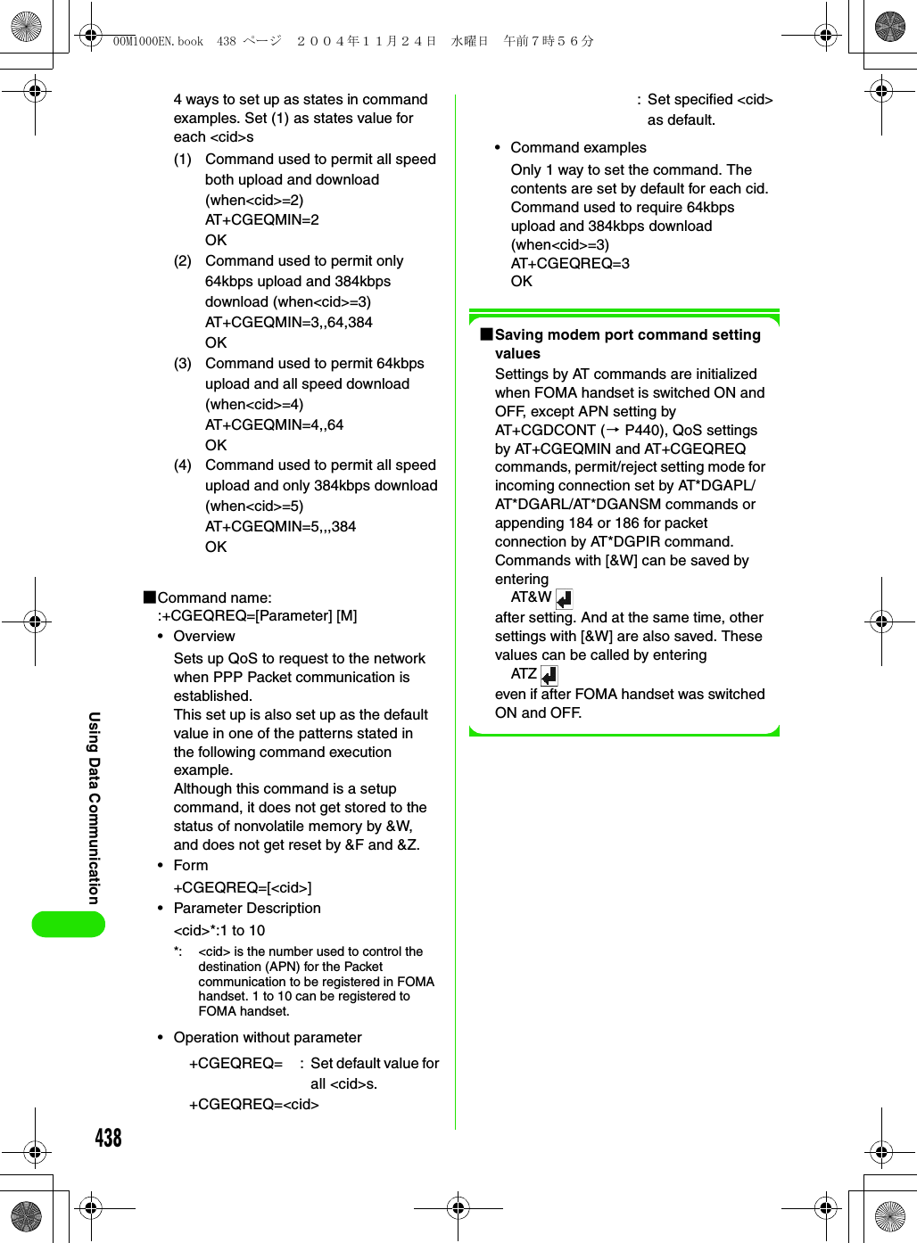 438Using Data Communication4 ways to set up as states in command examples. Set (1) as states value for each &lt;cid&gt;s1Command name: :+CGEQREQ=[Parameter] [M]•OverviewSets up QoS to request to the network when PPP Packet communication is established.This set up is also set up as the default value in one of the patterns stated in the following command execution example.Although this command is a setup command, it does not get stored to the status of nonvolatile memory by &amp;W, and does not get reset by &amp;F and &amp;Z.•Form+CGEQREQ=[&lt;cid&gt;]• Parameter Description&lt;cid&gt;*:1 to 10• Operation without parameter• Command examplesOnly 1 way to set the command. The contents are set by default for each cid.Command used to require 64kbps upload and 384kbps download (when&lt;cid&gt;=3)AT+CGEQREQ=3OK1Saving modem port command setting valuesSettings by AT commands are initialized when FOMA handset is switched ON and OFF, except APN setting by AT+CGDCONT (3 P440), QoS settings by AT+CGEQMIN and AT+CGEQREQ commands, permit/reject setting mode for incoming connection set by AT*DGAPL/AT*DGARL/AT*DGANSM commands or appending 184 or 186 for packet connection by AT*DGPIR command. Commands with [&amp;W] can be saved by enteringAT&amp; Wafter setting. And at the same time, other settings with [&amp;W] are also saved. These values can be called by enteringATZeven if after FOMA handset was switched ON and OFF.(1) Command used to permit all speed both upload and download (when&lt;cid&gt;=2)AT+CGEQMIN=2OK(2) Command used to permit only 64kbps upload and 384kbps download (when&lt;cid&gt;=3)AT+CGEQMIN=3,,64,384OK(3) Command used to permit 64kbps upload and all speed download (when&lt;cid&gt;=4)AT+CGEQMIN=4,,64OK(4) Command used to permit all speed upload and only 384kbps download (when&lt;cid&gt;=5)AT+CGEQMIN=5,,,384OK*: &lt;cid&gt; is the number used to control the destination (APN) for the Packet communication to be registered in FOMA handset. 1 to 10 can be registered to FOMA handset.+CGEQREQ= : Set default value for all &lt;cid&gt;s.+CGEQREQ=&lt;cid&gt;: Set specified &lt;cid&gt; as default.00M1000EN.book  438 ページ  ２００４年１１月２４日　水曜日　午前７時５６分