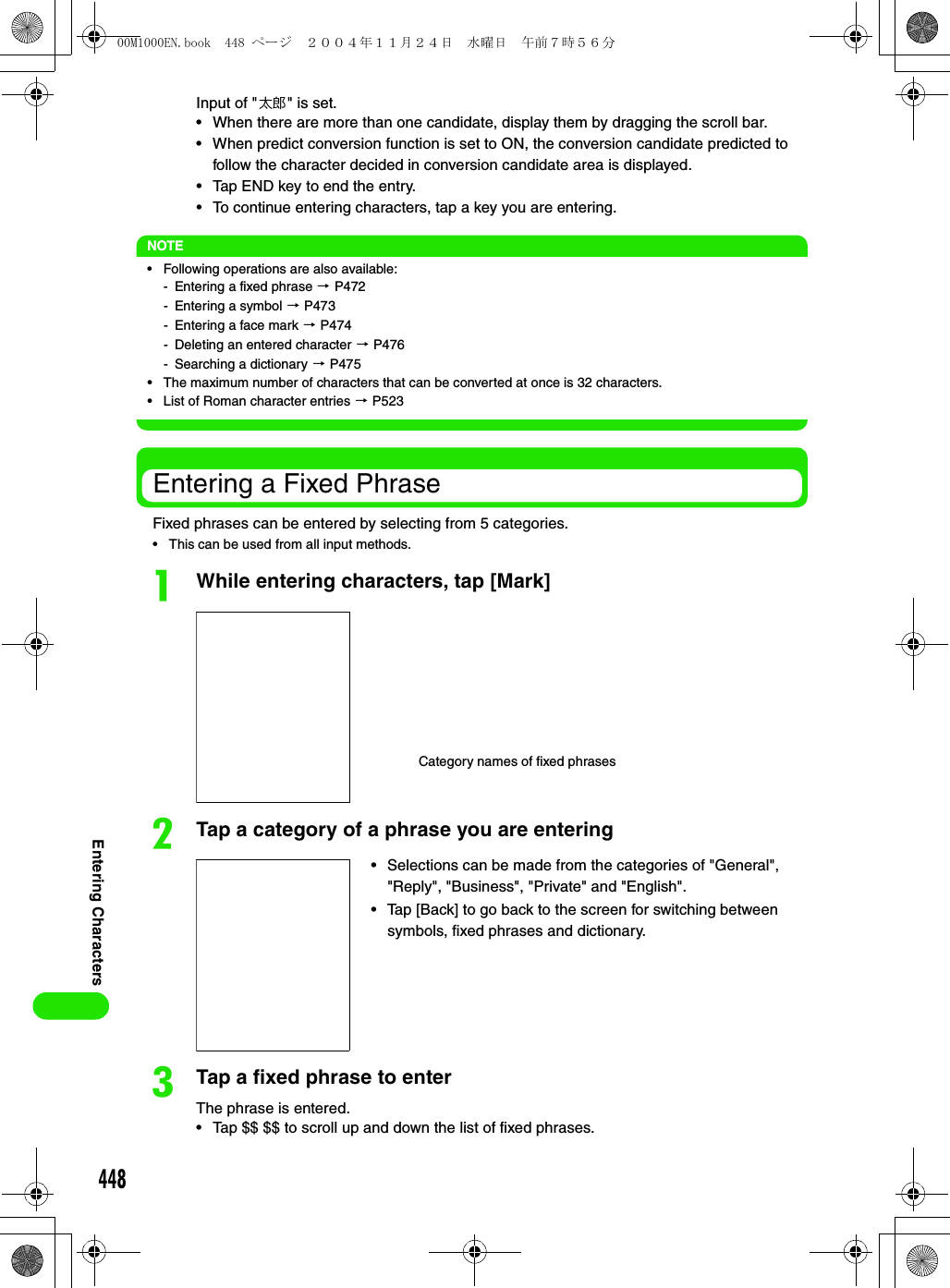 448Entering CharactersInput of &quot;太郎&quot; is set.• When there are more than one candidate, display them by dragging the scroll bar. • When predict conversion function is set to ON, the conversion candidate predicted to follow the character decided in conversion candidate area is displayed. • Tap END key to end the entry.• To continue entering characters, tap a key you are entering.NOTE• Following operations are also available:- Entering a fixed phrase 3 P472- Entering a symbol 3 P473- Entering a face mark 3 P474- Deleting an entered character 3 P476- Searching a dictionary 3 P475• The maximum number of characters that can be converted at once is 32 characters.• List of Roman character entries 3 P523Entering a Fixed PhraseFixed phrases can be entered by selecting from 5 categories. • This can be used from all input methods.aWhile entering characters, tap [Mark]bTap a category of a phrase you are enteringcTap a fixed phrase to enterThe phrase is entered.• Tap $$ $$ to scroll up and down the list of fixed phrases.Category names of fixed phrases• Selections can be made from the categories of &quot;General&quot;, &quot;Reply&quot;, &quot;Business&quot;, &quot;Private&quot; and &quot;English&quot;.• Tap [Back] to go back to the screen for switching between symbols, fixed phrases and dictionary.00M1000EN.book  448 ページ  ２００４年１１月２４日　水曜日　午前７時５６分