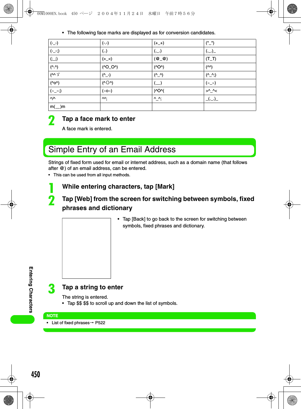 450Entering Characters• The following face marks are displayed as for conversion candidates.bTap a face mark to enterA face mark is entered.Simple Entry of an Email AddressStrings of fixed form used for email or internet address, such as a domain name (that follows after @) of an email address, can be entered. • This can be used from all input methods.aWhile entering characters, tap [Mark]bTap [Web] from the screen for switching between symbols, fixed phrases and dictionarycTap a string to enterThe string is entered.• Tap $$ $$ to scroll up and down the list of symbols.NOTE• List of fixed phrases3 P522(-_-) (-.-) (+_+) (*_*)(-_-;) (..) (._.) (._.)_(;_;) (&gt;_&lt;) (@_@) (T_T)(^.^) (^O_O^) (^O^) (^^)(^^ゞ(^_-) (^_^) (^_^;)(^o^) (^Ο^) (＿) (~_~)(~_~;) (~o~) )^O^( &gt;^_^&lt;^/^ ^^; ^_^; _(._.)_m(＿)m• Tap [Back] to go back to the screen for switching between symbols, fixed phrases and dictionary.00M1000EN.book  450 ページ  ２００４年１１月２４日　水曜日　午前７時５６分