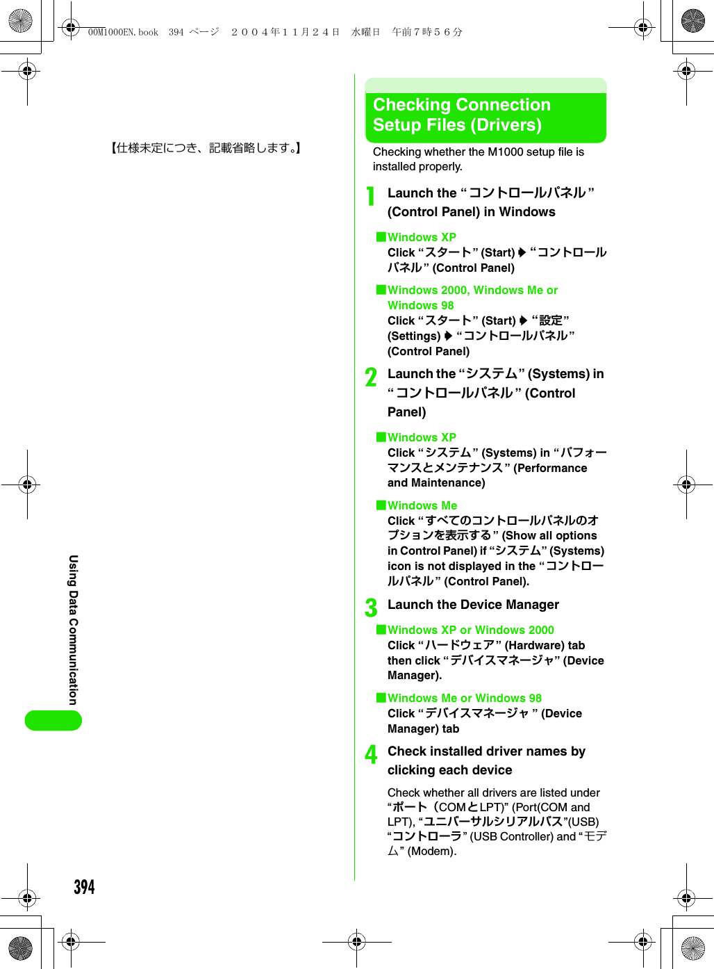 394Using Data Communication【仕様未定につき、記載省略します。】Checking Connection Setup Files (Drivers)Checking whether the M1000 setup file is installed properly.aLaunch the “コントロールパネル ” (Control Panel) in Windows1Windows XPClick “スタート” (Start) y “コントロールパネル” (Control Panel)1Windows 2000, Windows Me or Windows 98Click “スタート” (Start) y “設定” (Settings) y “コントロールパネル” (Control Panel)bLaunch the “システム” (Systems) in “コントロールパネル ” (Control Panel)1Windows XPClick “システム” (Systems) in “パフォーマンスとメンテナンス” (Performance and Maintenance)1Windows MeClick “すべてのコントロールパネルのオプションを表示する” (Show all options in Control Panel) if “システム” (Systems) icon is not displayed in the “コントロールパネル” (Control Panel).cLaunch the Device Manager1Windows XP or Windows 2000Click “ハードウェア” (Hardware) tab then click “デバイスマネージャ” (Device Manager).1Windows Me or Windows 98Click “デバイスマネージャ ” (Device Manager) tabdCheck installed driver names by clicking each deviceCheck whether all drivers are listed under “ポート（COMとLPT)” (Port(COM and LPT), “ユニバーサルシリアルバス”(USB)“コントローラ” (USB Controller) and “モデム” (Modem).00M1000EN.book  394 ページ  ２００４年１１月２４日　水曜日　午前７時５６分