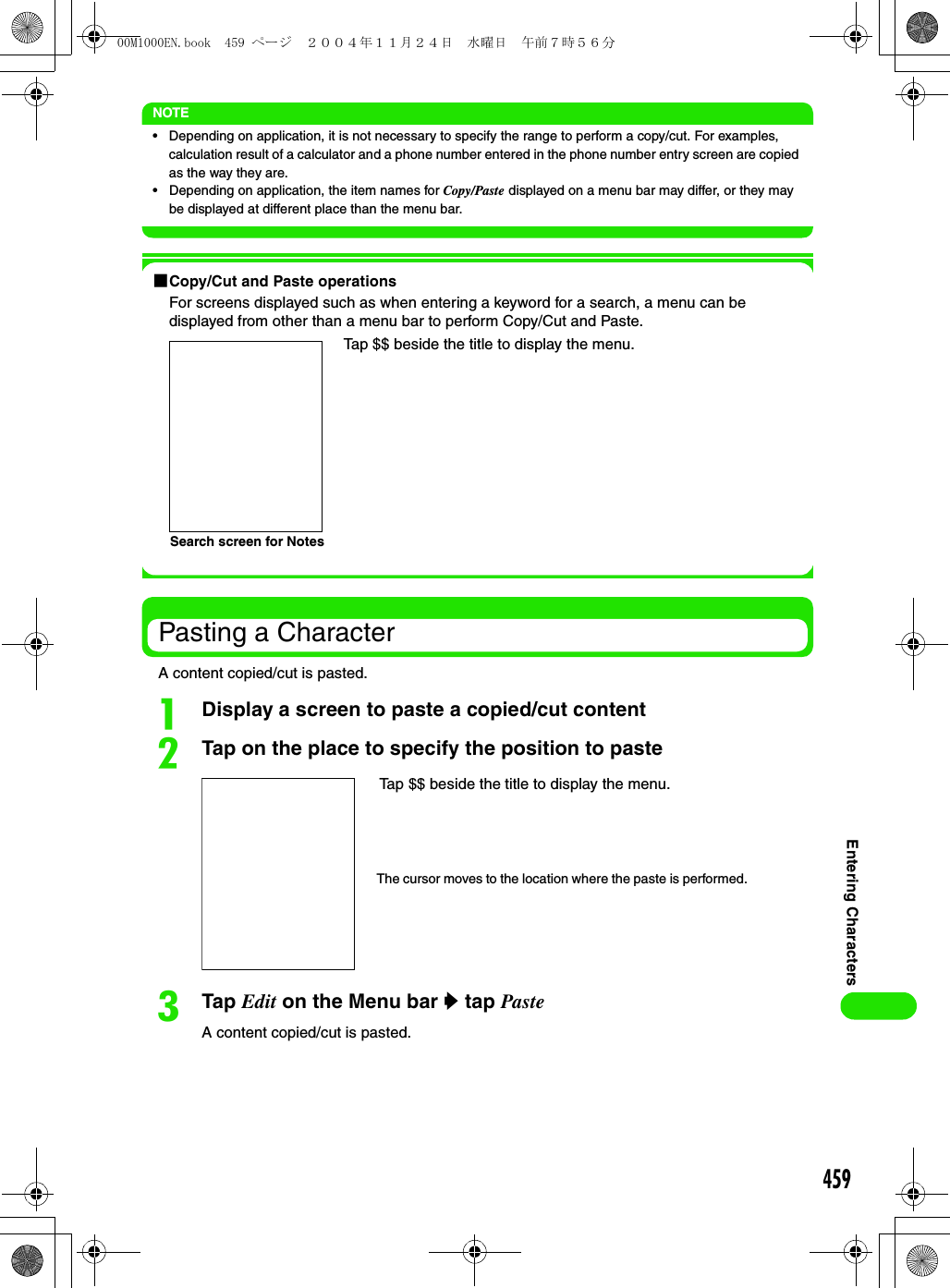 459Entering CharactersNOTE• Depending on application, it is not necessary to specify the range to perform a copy/cut. For examples, calculation result of a calculator and a phone number entered in the phone number entry screen are copied as the way they are. • Depending on application, the item names for Copy/Paste displayed on a menu bar may differ, or they may be displayed at different place than the menu bar.1Copy/Cut and Paste operationsFor screens displayed such as when entering a keyword for a search, a menu can be displayed from other than a menu bar to perform Copy/Cut and Paste.Pasting a CharacterA content copied/cut is pasted.aDisplay a screen to paste a copied/cut contentbTap on the place to specify the position to pastecTap Edit on the Menu bar y tap PasteA content copied/cut is pasted.Tap $$ beside the title to display the menu.Search screen for NotesTap $$ beside the title to display the menu.The cursor moves to the location where the paste is performed.00M1000EN.book  459 ページ  ２００４年１１月２４日　水曜日　午前７時５６分