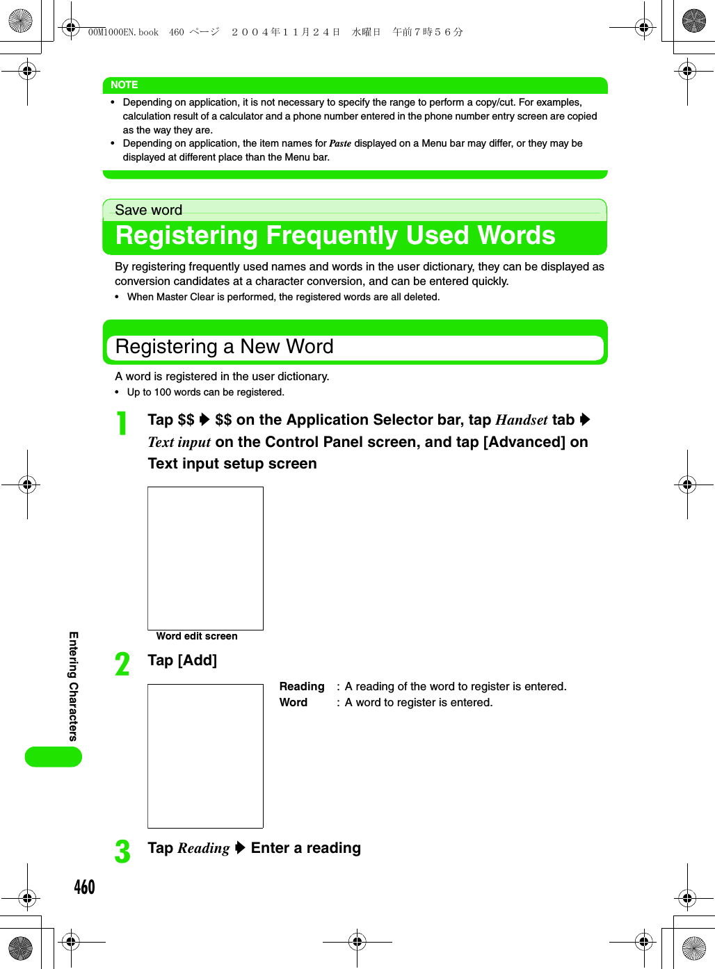 460Entering CharactersNOTE• Depending on application, it is not necessary to specify the range to perform a copy/cut. For examples, calculation result of a calculator and a phone number entered in the phone number entry screen are copied as the way they are. • Depending on application, the item names for Paste displayed on a Menu bar may differ, or they may be displayed at different place than the Menu bar.Save wordRegistering Frequently Used WordsBy registering frequently used names and words in the user dictionary, they can be displayed as conversion candidates at a character conversion, and can be entered quickly.• When Master Clear is performed, the registered words are all deleted.Registering a New WordA word is registered in the user dictionary. • Up to 100 words can be registered.aTap $$ y $$ on the Application Selector bar, tap Handset tab y Text input on the Control Panel screen, and tap [Advanced] on Text input setup screenbTap [Add]cTap Reading y Enter a readingReading : A reading of the word to register is entered.Word : A word to register is entered.Word edit screen00M1000EN.book  460 ページ  ２００４年１１月２４日　水曜日　午前７時５６分