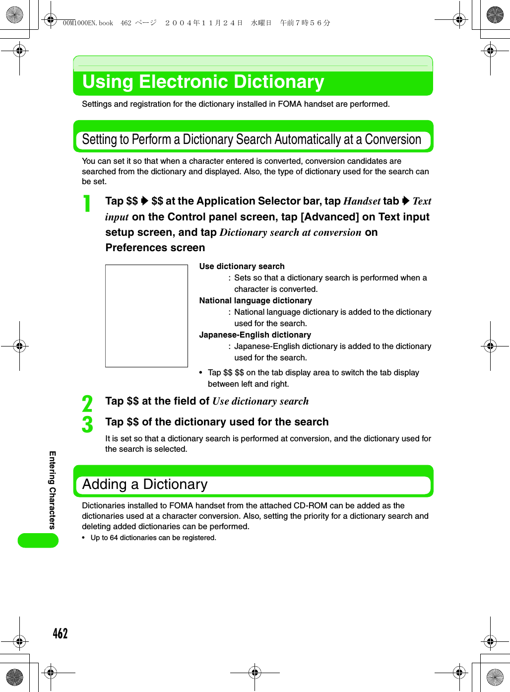 462Entering CharactersUsing Electronic DictionarySettings and registration for the dictionary installed in FOMA handset are performed.Setting to Perform a Dictionary Search Automatically at a Conversion You can set it so that when a character entered is converted, conversion candidates are searched from the dictionary and displayed. Also, the type of dictionary used for the search can be set. aTap $$ y $$ at the Application Selector bar, tap Handset tab y Text input on the Control panel screen, tap [Advanced] on Text input setup screen, and tap Dictionary search at conversion on Preferences screenbTap $$ at the field of Use dictionary searchcTap $$ of the dictionary used for the searchIt is set so that a dictionary search is performed at conversion, and the dictionary used for the search is selected.Adding a DictionaryDictionaries installed to FOMA handset from the attached CD-ROM can be added as the dictionaries used at a character conversion. Also, setting the priority for a dictionary search and deleting added dictionaries can be performed. • Up to 64 dictionaries can be registered.Use dictionary search: Sets so that a dictionary search is performed when a character is converted. National language dictionary: National language dictionary is added to the dictionary used for the search.Japanese-English dictionary: Japanese-English dictionary is added to the dictionary used for the search.• Tap $$ $$ on the tab display area to switch the tab display between left and right. 00M1000EN.book  462 ページ  ２００４年１１月２４日　水曜日　午前７時５６分