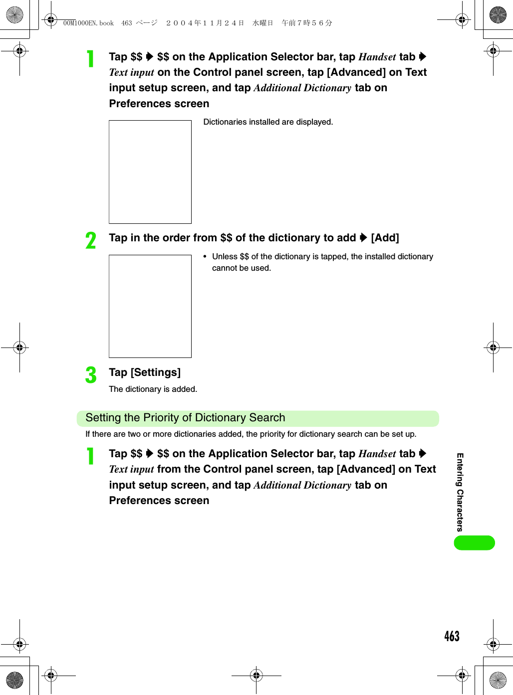 463Entering CharactersaTap $$ y $$ on the Application Selector bar, tap Handset tab y Text input on the Control panel screen, tap [Advanced] on Text input setup screen, and tap Additional Dictionary tab on Preferences screenbTap in the order from $$ of the dictionary to add y [Add]cTap [Settings]The dictionary is added.Setting the Priority of Dictionary SearchIf there are two or more dictionaries added, the priority for dictionary search can be set up.aTap $$ y $$ on the Application Selector bar, tap Handset tab y Tex t input from the Control panel screen, tap [Advanced] on Text input setup screen, and tap Additional Dictionary tab on Preferences screenDictionaries installed are displayed.• Unless $$ of the dictionary is tapped, the installed dictionary cannot be used.00M1000EN.book  463 ページ  ２００４年１１月２４日　水曜日　午前７時５６分
