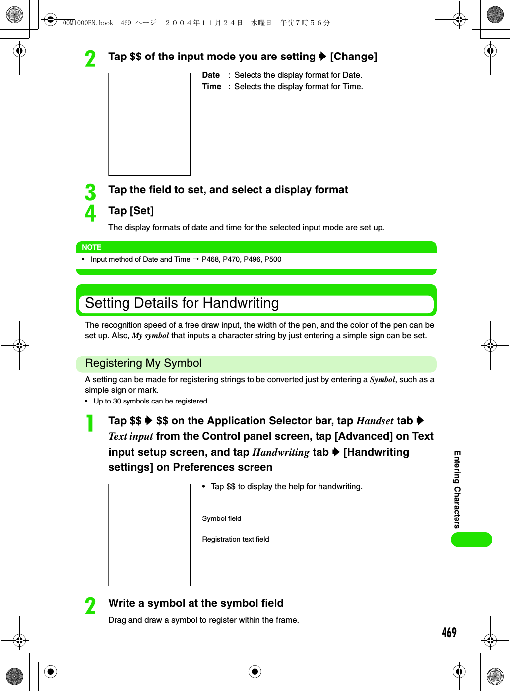 469Entering CharactersbTap $$ of the input mode you are setting y [Change]cTap the field to set, and select a display formatdTap [Set] The display formats of date and time for the selected input mode are set up.NOTE• Input method of Date and Time 3 P468, P470, P496, P500Setting Details for HandwritingThe recognition speed of a free draw input, the width of the pen, and the color of the pen can be set up. Also, My symbol that inputs a character string by just entering a simple sign can be set.Registering My SymbolA setting can be made for registering strings to be converted just by entering a Symbol, such as a simple sign or mark.• Up to 30 symbols can be registered.aTap $$ y $$ on the Application Selector bar, tap Handset tab y Tex t input from the Control panel screen, tap [Advanced] on Text input setup screen, and tap Handwriting tab y [Handwriting settings] on Preferences screenbWrite a symbol at the symbol fieldDrag and draw a symbol to register within the frame.Date : Selects the display format for Date.Time : Selects the display format for Time.• Tap $$ to display the help for handwriting.Symbol fieldRegistration text field00M1000EN.book  469 ページ  ２００４年１１月２４日　水曜日　午前７時５６分