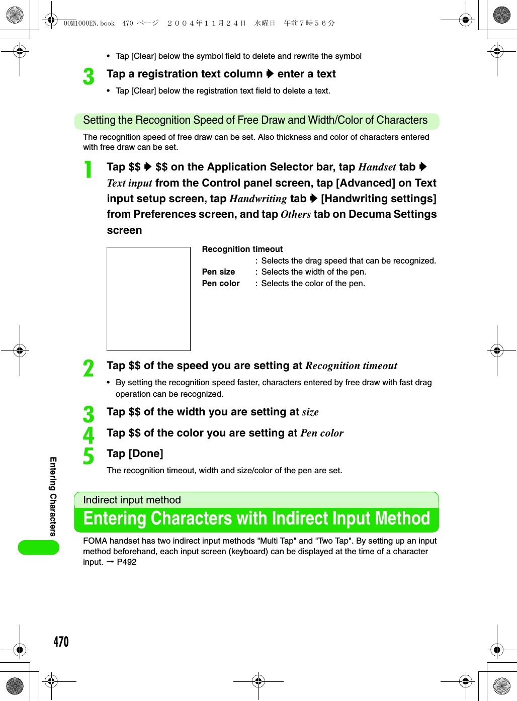 470Entering Characters• Tap [Clear] below the symbol field to delete and rewrite the symbolcTap a registration text column y enter a text• Tap [Clear] below the registration text field to delete a text.Setting the Recognition Speed of Free Draw and Width/Color of Characters The recognition speed of free draw can be set. Also thickness and color of characters entered with free draw can be set. aTap $$ y $$ on the Application Selector bar, tap Handset tab y Text input from the Control panel screen, tap [Advanced] on Text input setup screen, tap Handwriting tab y [Handwriting settings] from Preferences screen, and tap Others tab on Decuma Settings screenbTap $$ of the speed you are setting at Recognition timeout• By setting the recognition speed faster, characters entered by free draw with fast drag operation can be recognized. cTap $$ of the width you are setting at sizedTap $$ of the color you are setting at Pen coloreTap [Done]The recognition timeout, width and size/color of the pen are set.Indirect input methodEntering Characters with Indirect Input MethodFOMA handset has two indirect input methods &quot;Multi Tap&quot; and &quot;Two Tap&quot;. By setting up an input method beforehand, each input screen (keyboard) can be displayed at the time of a character input. 3 P492Recognition timeout: Selects the drag speed that can be recognized.Pen size : Selects the width of the pen.Pen color : Selects the color of the pen.00M1000EN.book  470 ページ  ２００４年１１月２４日　水曜日　午前７時５６分