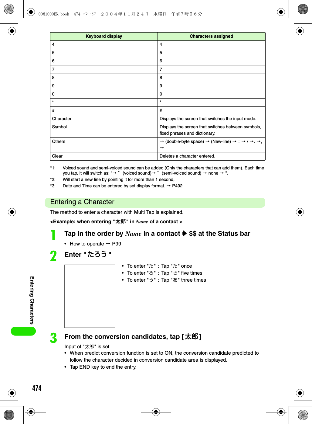 474Entering Characters*1: Voiced sound and semi-voiced sound can be added (Only the characters that can add them). Each time you tap, it will switch as: &quot;3 ゛(voiced sound)3 ゜(semi-voiced sound) 3 none 3 &quot;. *2: Will start a new line by pointing it for more than 1 second,*3: Date and Time can be entered by set display format. 3 P492Entering a CharacterThe method to enter a character with Multi Tap is explained.&lt;Example: when entering &quot;太郎&quot; in Name of a contact &gt;aTap in the order by Name in a contact y $$ at the Status bar• How to operate 3 P99bEnter &quot; たろう &quot;cFrom the conversion candidates, tap [太郎 ]Input of &quot;太郎&quot; is set.• When predict conversion function is set to ON, the conversion candidate predicted to follow the character decided in conversion candidate area is displayed.• Tap END key to end the entry.44556677889900**##Character Displays the screen that switches the input mode.Symbol Displays the screen that switches between symbols, fixed phrases and dictionary.Others 3 (double-byte space) 3 (New-line) 3 ： 3 / 3. 3, 3Clear Deletes a character entered.• To enter &quot;た&quot;:Tap &quot;た&quot; once• To enter &quot;ろ&quot;:Tap &quot;ら&quot; five times• To enter &quot;う&quot;:Tap &quot;あ&quot; three timesKeyboard display Characters assigned00M1000EN.book  474 ページ  ２００４年１１月２４日　水曜日　午前７時５６分