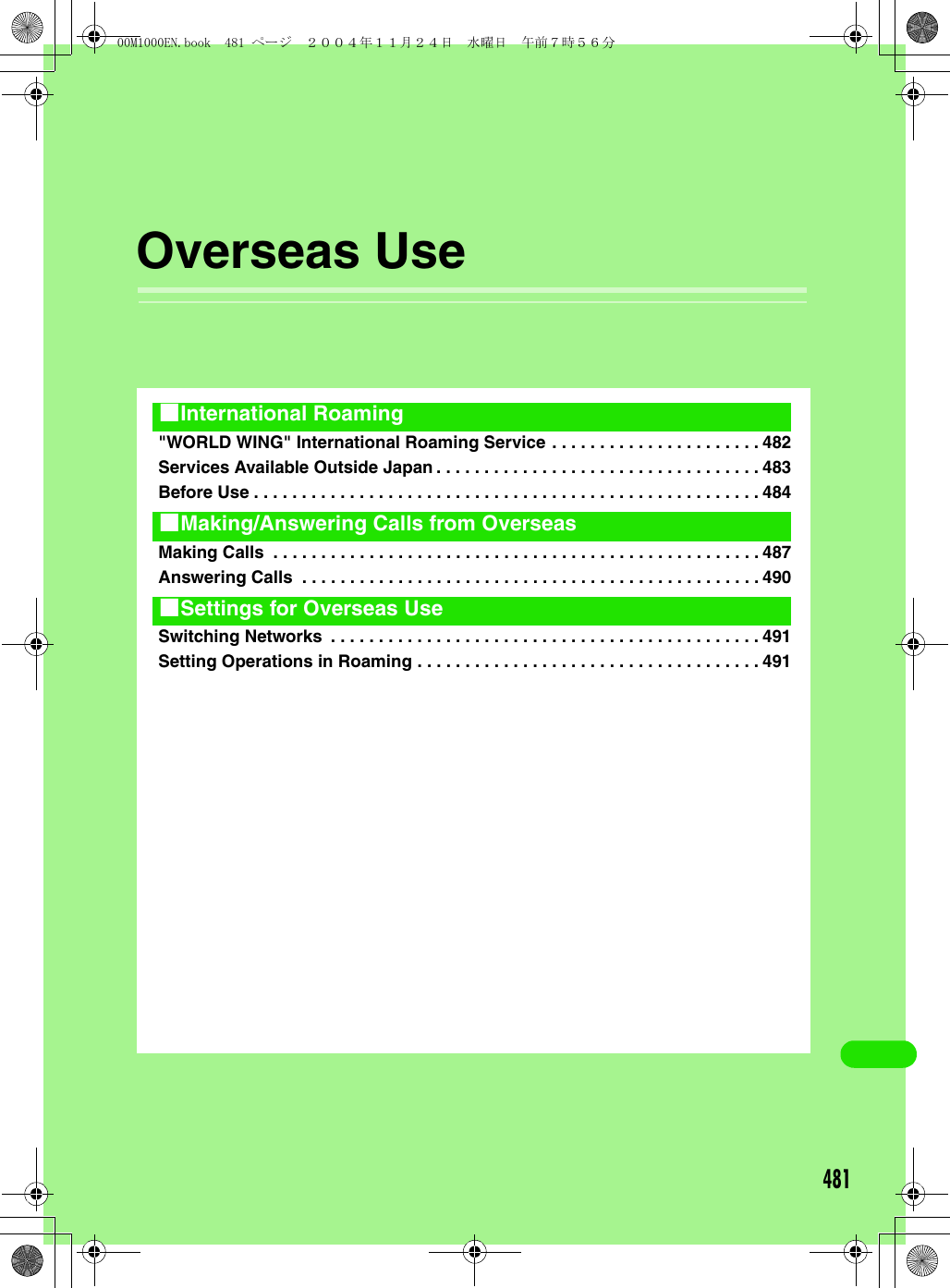 481Overseas Use&quot;WORLD WING&quot; International Roaming Service . . . . . . . . . . . . . . . . . . . . . . 482Services Available Outside Japan . . . . . . . . . . . . . . . . . . . . . . . . . . . . . . . . . . 483Before Use . . . . . . . . . . . . . . . . . . . . . . . . . . . . . . . . . . . . . . . . . . . . . . . . . . . . . 484Making Calls  . . . . . . . . . . . . . . . . . . . . . . . . . . . . . . . . . . . . . . . . . . . . . . . . . . . 487Answering Calls  . . . . . . . . . . . . . . . . . . . . . . . . . . . . . . . . . . . . . . . . . . . . . . . . 490Switching Networks  . . . . . . . . . . . . . . . . . . . . . . . . . . . . . . . . . . . . . . . . . . . . . 491Setting Operations in Roaming . . . . . . . . . . . . . . . . . . . . . . . . . . . . . . . . . . . . 4911International Roaming1Making/Answering Calls from Overseas1Settings for Overseas Use00M1000EN.book  481 ページ  ２００４年１１月２４日　水曜日　午前７時５６分