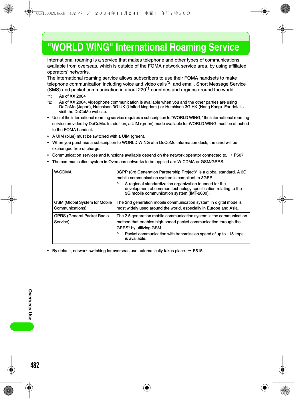482Overseas Use&quot;WORLD WING&quot; International Roaming ServiceInternational roaming is a service that makes telephone and other types of communications available from overseas, which is outside of the FOMA network service area, by using affiliated operators&apos; networks. The international roaming service allows subscribers to use their FOMA handsets to make telephone communication including voice and video calls*2, and email, Short Message Service (SMS) and packet communication in about 220*1 countries and regions around the world.*1: As of XX 2004*2: As of XX 2004, videophone communication is available when you and the other parties are using DoCoMo (Japan), Hutchison 3G UK (United kingdom.) or Hutchison 3G HK (Hong Kong). For details, visit the DoCoMo website.• Use of the international roaming service requires a subscription to &quot;WORLD WING,&quot; the international roaming service provided by DoCoMo. In addition, a UIM (green) made available for WORLD WING must be attached to the FOMA handset.• A UIM (blue) must be switched with a UIM (green). • When you purchase a subscription to WORLD WING at a DoCoMo information desk, the card will be exchanged free of charge. • Communication services and functions available depend on the network operator connected to. 3 P507• The communication system in Overseas networks to be applied are W-CDMA or GSM/GPRS.• By default, network switching for overseas use automatically takes place. 3 P515W-CDMA 3GPP (3rd Generation Partnership Project)* is a global standard. A 3G mobile communication system is compliant to 3GPP.GSM (Global System for Mobile Communications)The 2nd generation mobile communication system in digital mode is most widely used around the world, especially in Europe and Asia.GPRS (General Packet Radio Service)The 2.5 generation mobile communication system is the communication method that enables high-speed packet communication through the GPRS* by utilizing GSM*: A regional standardization organization founded for the development of common technology specification relating to the 3G mobile communication system (IMT-2000).*: Packet communication with transmission speed of up to 115 kbps is available.00M1000EN.book  482 ページ  ２００４年１１月２４日　水曜日　午前７時５６分