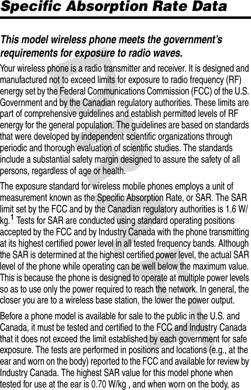 Specific Absorption Rate DataThis model wireless phone meets the government’s requirements for exposure to radio waves.Your wireless phone is a radio transmitter and receiver. It is designed and manufactured not to exceed limits for exposure to radio frequency (RF) energy set by the Federal Communications Commission (FCC) of the U.S. Government and by the Canadian regulatory authorities. These limits are part of comprehensive guidelines and establish permitted levels of RF energy for the general population. The guidelines are based on standards that were developed by independent scientific organizations through periodic and thorough evaluation of scientific studies. The standards include a substantial safety margin designed to assure the safety of all persons, regardless of age or health.The exposure standard for wireless mobile phones employs a unit of measurement known as the Specific Absorption Rate, or SAR. The SAR limit set by the FCC and by the Canadian regulatory authorities is 1.6 W/kg.1 Tests for SAR are conducted using standard operating positions accepted by the FCC and by Industry Canada with the phone transmitting at its highest certified power level in all tested frequency bands. Although the SAR is determined at the highest certified power level, the actual SAR level of the phone while operating can be well below the maximum value. This is because the phone is designed to operate at multiple power levels so as to use only the power required to reach the network. In general, the closer you are to a wireless base station, the lower the power output.Before a phone model is available for sale to the public in the U.S. and Canada, it must be tested and certified to the FCC and Industry Canada that it does not exceed the limit established by each government for safe exposure. The tests are performed in positions and locations (e.g., at the ear and worn on the body) reported to the FCC and available for review by Industry Canada. The highest SAR value for this model phone when tested for use at the ear is 0.70 W/kg , and when worn on the body, as 