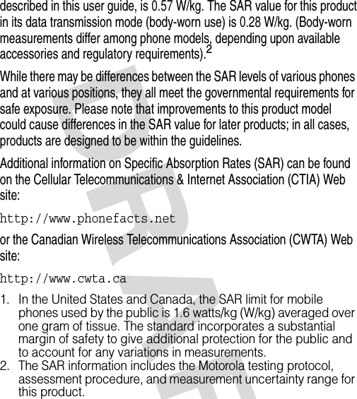 described in this user guide, is 0.57 W/kg. The SAR value for this product in its data transmission mode (body-worn use) is 0.28 W/kg. (Body-worn measurements differ among phone models, depending upon available accessories and regulatory requirements).2While there may be differences between the SAR levels of various phones and at various positions, they all meet the governmental requirements for safe exposure. Please note that improvements to this product model could cause differences in the SAR value for later products; in all cases, products are designed to be within the guidelines.Additional information on Specific Absorption Rates (SAR) can be found on the Cellular Telecommunications &amp; Internet Association (CTIA) Web site:http://www.phonefacts.netor the Canadian Wireless Telecommunications Association (CWTA) Web site:http://www.cwta.ca1. In the United States and Canada, the SAR limit for mobile phones used by the public is 1.6 watts/kg (W/kg) averaged over one gram of tissue. The standard incorporates a substantial margin of safety to give additional protection for the public and to account for any variations in measurements.2. The SAR information includes the Motorola testing protocol, assessment procedure, and measurement uncertainty range for this product.