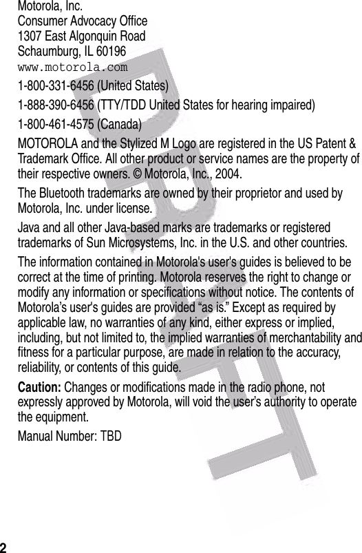  2 Motorola, Inc.Consumer Advocacy Office1307 East Algonquin RoadSchaumburg, IL 60196www.motorola.com1-800-331-6456 (United States)1-888-390-6456 (TTY/TDD United States for hearing impaired)1-800-461-4575 (Canada)MOTOROLA and the Stylized M Logo are registered in the US Patent &amp; Trademark Office. All other product or service names are the property of their respective owners. © Motorola, Inc., 2004.The Bluetooth trademarks are owned by their proprietor and used by Motorola, Inc. under license.Java and all other Java-based marks are trademarks or registered trademarks of Sun Microsystems, Inc. in the U.S. and other countries.The information contained in Motorola&apos;s user&apos;s guides is believed to be correct at the time of printing. Motorola reserves the right to change or modify any information or specifications without notice. The contents of Motorola’s user&apos;s guides are provided “as is.” Except as required by applicable law, no warranties of any kind, either express or implied, including, but not limited to, the implied warranties of merchantability and fitness for a particular purpose, are made in relation to the accuracy, reliability, or contents of this guide.Caution: Changes or modifications made in the radio phone, not expressly approved by Motorola, will void the user’s authority to operate the equipment.Manual Number: TBD