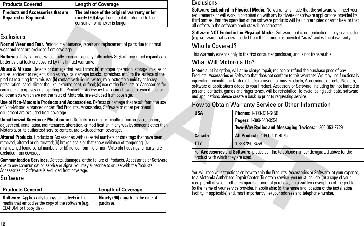 12ExclusionsNormal Wear and Tear. Periodic maintenance, repair and replacement of parts due to normal wear and tear are excluded from coverage.Batteries. Only batteries whose fully charged capacity falls below 80% of their rated capacity and batteries that leak are covered by this limited warranty.Abuse &amp; Misuse. Defects or damage that result from: (a) improper operation, storage, misuse or abuse, accident or neglect, such as physical damage (cracks, scratches, etc.) to the surface of the product resulting from misuse; (b) contact with liquid, water, rain, extreme humidity or heavy perspiration, sand, dirt or the like, extreme heat, or food; (c) use of the Products or Accessories for commercial purposes or subjecting the Product or Accessory to abnormal usage or conditions; or (d) other acts which are not the fault of Motorola, are excluded from coverage.Use of Non-Motorola Products and Accessories. Defects or damage that result from the use of Non-Motorola branded or certified Products, Accessories, Software or other peripheral equipment are excluded from coverage.Unauthorized Service or Modification. Defects or damages resulting from service, testing, adjustment, installation, maintenance, alteration, or modification in any way by someone other than Motorola, or its authorized service centers, are excluded from coverage.Altered Products. Products or Accessories with (a) serial numbers or date tags that have been removed, altered or obliterated; (b) broken seals or that show evidence of tampering; (c) mismatched board serial numbers; or (d) nonconforming or non-Motorola housings, or parts, are excluded from coverage.Communication Services. Defects, damages, or the failure of Products, Accessories or Software due to any communication service or signal you may subscribe to or use with the Products Accessories or Software is excluded from coverage.SoftwareExclusionsSoftware Embodied in Physical Media. No warranty is made that the software will meet your requirements or will work in combination with any hardware or software applications provided by third parties, that the operation of the software products will be uninterrupted or error free, or that all defects in the software products will be corrected.Software NOT Embodied in Physical Media. Software that is not embodied in physical media (e.g. software that is downloaded from the internet), is provided “as is” and without warranty.Who Is Covered?This warranty extends only to the first consumer purchaser, and is not transferable.What Will Motorola Do?Motorola, at its option, will at no charge repair, replace or refund the purchase price of any Products, Accessories or Software that does not conform to this warranty. We may use functionally equivalent reconditioned/refurbished/pre-owned or new Products, Accessories or parts. No data, software or applications added to your Product, Accessory or Software, including but not limited to personal contacts, games and ringer tones, will be reinstalled. To avoid losing such data, software and applications please create a back up prior to requesting service.How to Obtain Warranty Service or Other InformationYou will receive instructions on how to ship the Products, Accessories or Software, at your expense, to a Motorola Authorized Repair Center. To obtain service, you must include: (a) a copy of your receipt, bill of sale or other comparable proof of purchase; (b) a written description of the problem; (c) the name of your service provider, if applicable; (d) the name and location of the installation facility (if applicable) and, most importantly; (e) your address and telephone number.Products and Accessories that are Repaired or Replaced. The balance of the original warranty or for ninety (90) days from the date returned to the consumer, whichever is longer.Products Covered Length of CoverageSoftware. Applies only to physical defects in the media that embodies the copy of the software (e.g. CD-ROM, or floppy disk).Ninety (90) days from the date of purchase.Products Covered Length of CoverageUSA Phones: 1-800-331-6456Pagers: 1-800-548-9954Two-Way Radios and Messaging Devices: 1-800-353-2729Canada All Products: 1-800-461-4575TTY1-888-390-6456For Accessories and Software, please call the telephone number designated above for the product with which they are used.