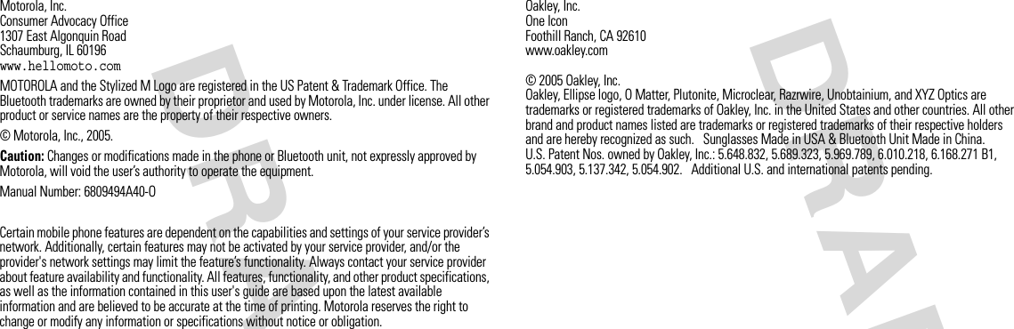 DRAFT DRAFT Motorola, Inc.Consumer Advocacy Office1307 East Algonquin RoadSchaumburg, IL 60196www.hellomoto.comMOTOROLA and the Stylized M Logo are registered in the US Patent &amp; Trademark Office. The Bluetooth trademarks are owned by their proprietor and used by Motorola, Inc. under license. All other product or service names are the property of their respective owners.© Motorola, Inc., 2005.Caution: Changes or modifications made in the phone or Bluetooth unit, not expressly approved by Motorola, will void the user’s authority to operate the equipment.Manual Number: 6809494A40-OCertain mobile phone features are dependent on the capabilities and settings of your service provider’s network. Additionally, certain features may not be activated by your service provider, and/or the provider&apos;s network settings may limit the feature’s functionality. Always contact your service provider about feature availability and functionality. All features, functionality, and other product specifications, as well as the information contained in this user&apos;s guide are based upon the latest available information and are believed to be accurate at the time of printing. Motorola reserves the right to change or modify any information or specifications without notice or obligation.Oakley, Inc.One IconFoothill Ranch, CA 92610www.oakley.com © 2005 Oakley, Inc. Oakley, Ellipse logo, O Matter, Plutonite, Microclear, Razrwire, Unobtainium, and XYZ Optics are trademarks or registered trademarks of Oakley, Inc. in the United States and other countries. All other brand and product names listed are trademarks or registered trademarks of their respective holders and are hereby recognized as such.   Sunglasses Made in USA &amp; Bluetooth Unit Made in China.U.S. Patent Nos. owned by Oakley, Inc.: 5.648.832, 5.689.323, 5.969.789, 6.010.218, 6.168.271 B1, 5.054.903, 5.137.342, 5.054.902.   Additional U.S. and international patents pending.