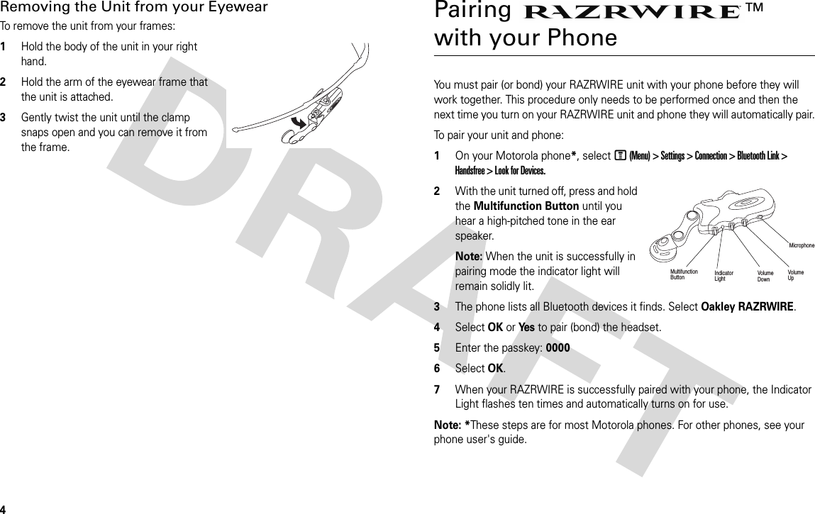 4Removing the Unit from your EyewearTo remove the unit from your frames:1Hold the body of the unit in your right hand.2Hold the arm of the eyewear frame that the unit is attached.3Gently twist the unit until the clamp snaps open and you can remove it from the frame.Pairing TM with your PhoneYou must pair (or bond) your RAZRWIRE unit with your phone before they will work together. This procedure only needs to be performed once and then the next time you turn on your RAZRWIRE unit and phone they will automatically pair.To pair your unit and phone:1On your Motorola phone*, select M (Menu) &gt; Settings &gt; Connection &gt; Bluetooth Link &gt; Handsfree &gt; Look for Devices. 2With the unit turned off, press and hold the Multifunction Button until you hear a high-pitched tone in the ear speaker.Note: When the unit is successfully in pairing mode the indicator light will remain solidly lit.3The phone lists all Bluetooth devices it finds. Select Oakley RAZRWIRE.4Select OK or Ye s  to pair (bond) the headset.5Enter the passkey: 00006Select OK.7When your RAZRWIRE is successfully paired with your phone, the Indicator Light flashes ten times and automatically turns on for use.Note: *These steps are for most Motorola phones. For other phones, see your phone user&apos;s guide.MultifunctionButton IndicatorLightVolume UpVolume DownMicrophone