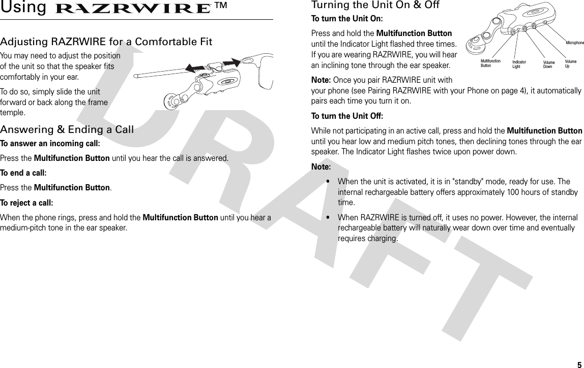 5Using TMAdjusting RAZRWIRE for a Comfortable FitYou may need to adjust the position of the unit so that the speaker fits comfortably in your ear. To do so, simply slide the unit forward or back along the frame temple.Answering &amp; Ending a CallTo answer an incoming call:Press the Multifunction Button until you hear the call is answered.To end a call:Press the Multifunction Button.To reject a call:When the phone rings, press and hold the Multifunction Button until you hear a medium-pitch tone in the ear speaker.Turning the Unit On &amp; OffTo turn the Unit On: Press and hold the Multifunction Button until the Indicator Light flashed three times. If you are wearing RAZRWIRE, you will hear an inclining tone through the ear speaker.Note: Once you pair RAZRWIRE unit with your phone (see Pairing RAZRWIRE with your Phone on page 4), it automatically pairs each time you turn it on.To turn the Unit Off: While not participating in an active call, press and hold the Multifunction Button until you hear low and medium pitch tones, then declining tones through the ear speaker. The Indicator Light flashes twice upon power down.Note: •When the unit is activated, it is in &quot;standby&quot; mode, ready for use. The internal rechargeable battery offers approximately 100 hours of standby time.•When RAZRWIRE is turned off, it uses no power. However, the internal rechargeable battery will naturally wear down over time and eventually requires charging. MultifunctionButton IndicatorLightVolume UpVolume DownMicrophone