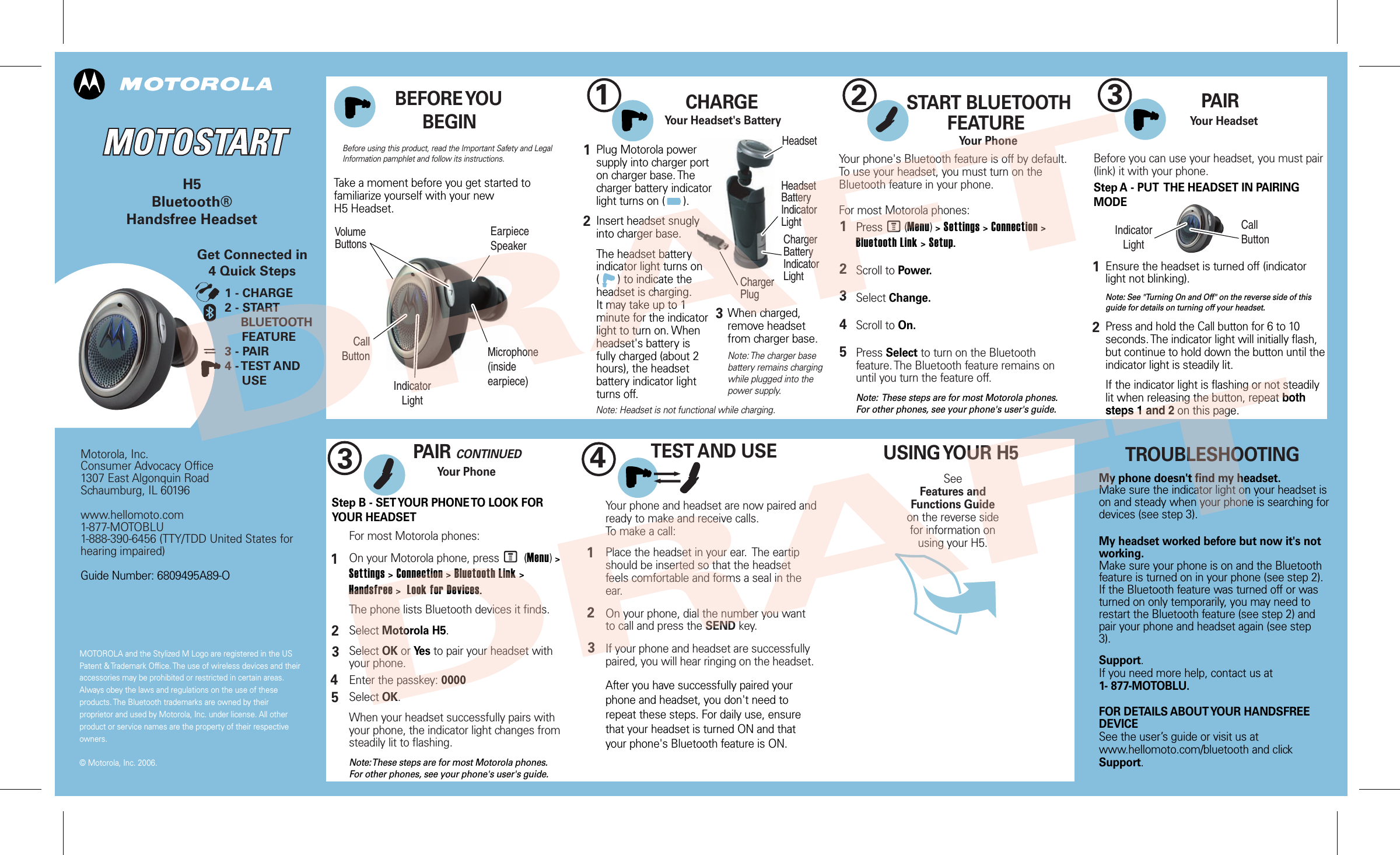 MOTOROLA and the Stylized M Logo are registered in the US Patent &amp; Trademark Office. The use of wireless devices and their accessories may be prohibited or restricted in certain areas. Always obey the laws and regulations on the use of these products. The Bluetooth trademarks are owned by their proprietor and used by Motorola, Inc. under license. All other product or service names are the property of their respective owners.   © Motorola, Inc. 2006. Motorola, Inc. Consumer Advocacy Office 1307 East Algonquin Road Schaumburg, IL 60196  www.hellomoto.com 1-877-MOTOBLU 1-888-390-6456 (TTY/TDD United States for hearing impaired)  Guide Number: 6809495A89-O  H5 Bluetooth® Handsfree Headset    2 1  3  3  4   Before using this product, read the Important Safety and Legal Information pamphlet and follow its instructions. TROUBLESHOOTING My phone doesn&apos;t find my headset. Make sure the indicator light on your headset is on and steady when your phone is searching for devices (see step 3).  My headset worked before but now it&apos;s not working. Make sure your phone is on and the Bluetooth feature is turned on in your phone (see step 2). If the Bluetooth feature was turned off or was turned on only temporarily, you may need to restart the Bluetooth feature (see step 2) and pair your phone and headset again (see step 3).   Support. If you need more help, contact us at 1- 877-MOTOBLU.  FOR DETAILS ABOUT YOUR HANDSFREE DEVICE See the user’s guide or visit us at  www.hellomoto.com/bluetooth and click Support.          Take a moment before you get started to familiarize yourself with your new H5 Headset. BEFORE YOU BEGIN Get Connected in 4 Quick Steps 1 - CHARGE 2 - START        BLUETOOTH      FEATURE 3 - PAIR 4 - TEST AND      USE    CHARGE      Your Headset&apos;s Battery Plug Motorola power supply into charger port on charger base. The charger battery indicator light turns on (      ).  Insert headset snugly into charger base.   The headset battery indicator light turns on  (      ) to indicate the headset is charging. It may take up to 1 minute for the indicator light to turn on. When headset&apos;s battery is fully charged (about 2 hours), the headset battery indicator light turns off. 1 2 Note: Headset is not functional while charging. START BLUETOOTH FEATURE Your Phone Press       (Menu) &gt; Settings &gt; Connection &gt; Bluetooth Link &gt; Setup.  Scroll to Power.  Select Change.  Scroll to On.  Press Select to turn on the Bluetooth feature. The Bluetooth feature remains on until you turn the feature off.  Note:  These steps are for most Motorola phones. For other phones, see your phone&apos;s user&apos;s guide. 1 2 3 4 5 Your phone&apos;s Bluetooth feature is off by default. To use your headset, you must turn on the Bluetooth feature in your phone.  For most Motorola phones: MPAIR Your Headset Before you can use your headset, you must pair (link) it with your phone. Step A - PUT  THE HEADSET IN PAIRING MODE Ensure the headset is turned off (indicator light not blinking).   Note: See &quot;Turning On and Off&quot; on the reverse side of this guide for details on turning off your headset.  Press and hold the Call button for 6 to 10 seconds. The indicator light will initially flash, but continue to hold down the button until the indicator light is steadily lit.  If the indicator light is flashing or not steadily lit when releasing the button, repeat both  steps 1 and 2 on this page. 1 2PAIR CONTINUED Your Phone Step B - SET YOUR PHONE TO LOOK FOR YOUR HEADSET 3 4 5 1 2 For most Motorola phones:  On your Motorola phone, press        (Menu) &gt; Settings &gt; Connection &gt; Bluetooth Link &gt; Handsfree &gt;  Look for Devices.   The phone lists Bluetooth devices it finds.  Select Motorola H5.  Select OK or Yes to pair your headset with your phone.  Enter the passkey: 0000  Select OK.  When your headset successfully pairs with your phone, the indicator light changes from steadily lit to flashing.  Note: These steps are for most Motorola phones. For other phones, see your phone&apos;s user&apos;s guide. MTEST AND USE Your phone and headset are now paired and ready to make and receive calls.  To make a call:   Place the headset in your ear.  The eartip should be inserted so that the headset feels comfortable and forms a seal in the ear.  On your phone, dial the number you want to call and press the SEND key.  If your phone and headset are successfully paired, you will hear ringing on the headset.  After you have successfully paired your phone and headset, you don&apos;t need to repeat these steps. For daily use, ensure that your headset is turned ON and that your phone&apos;s Bluetooth feature is ON.  1 2 3 USING YOUR H5 See Features and  Functions Guide on the reverse side  for information on using your H5. Call Button Indicator Light Volume Buttons Earpiece Speaker When charged, remove headset from charger base.  Note: The charger base battery remains charging while plugged into the power supply.   Headset Call Button Indicator Light Microphone (inside earpiece)   Headset Battery Indicator Light Charger Battery Indicator Light Charger Plug 3 DRAFT DRAFT  