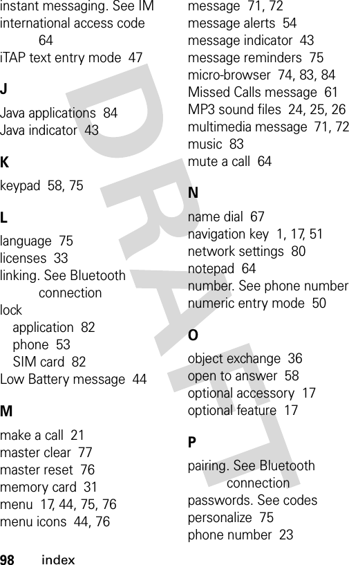 98indexinstant messaging. See IMinternational access code  64iTAP text entry mode  47JJava applications  84Java indicator  43Kkeypad  58, 75Llanguage  75licenses  33linking. See Bluetooth connectionlockapplication  82phone  53SIM card  82Low Battery message  44Mmake a call  21master clear  77master reset  76memory card  31menu  17, 44, 75, 76menu icons  44, 76message  71, 72message alerts  54message indicator  43message reminders  75micro-browser  74, 83, 84Missed Calls message  61MP3 sound files  24, 25, 26multimedia message  71, 72music  83mute a call  64Nname dial  67navigation key  1, 17, 51network settings  80notepad  64number. See phone numbernumeric entry mode  50Oobject exchange  36open to answer  58optional accessory  17optional feature  17Ppairing. See Bluetooth connectionpasswords. See codespersonalize  75phone number  23