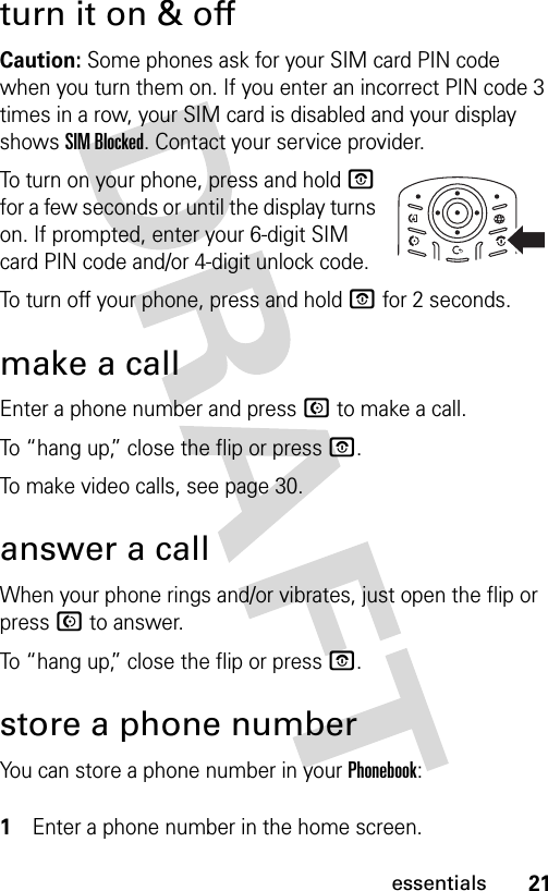 21essentialsturn it on &amp; offCaution: Some phones ask for your SIM card PIN code when you turn them on. If you enter an incorrect PIN code 3 times in a row, your SIM card is disabled and your display shows SIM Blocked. Contact your service provider.To turn on your phone, press and hold O for a few seconds or until the display turns on. If prompted, enter your 6-digit SIM card PIN code and/or 4-digit unlock code.To turn off your phone, press and hold O for 2 seconds.make a callEnter a phone number and press N to make a call.To “hang up,” close the flip or press O.To make video calls, see page 30.answer a callWhen your phone rings and/or vibrates, just open the flip or press N to answer.To “hang up,” close the flip or press O.store a phone numberYou can store a phone number in your Phonebook: 1Enter a phone number in the home screen.