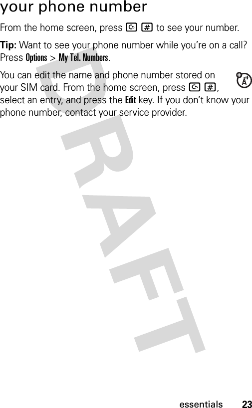 23essentialsyour phone numberFrom the home screen, press D# to see your number.Tip: Want to see your phone number while you’re on a call? Press Options&gt;My Tel. Numbers.You can edit the name and phone number stored on your SIM card. From the home screen, press D#, select an entry, and press the Edit key. If you don’t know your phone number, contact your service provider.
