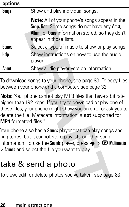 26main attractionsTo download songs to your phone, see page 83. To copy files between your phone and a computer, see page 32.Note: Your phone cannot play MP3 files that have a bit rate higher than 192 kbps. If you try to download or play one of these files, your phone might show you an error or ask you to delete the file. Metadata information is not supported for MP4 formatted files.&quot;Your phone also has a Sounds player that can play songs and ring tones, but it cannot store playlists or other song information. To use the Sounds player, press s&gt;hMultimedia &gt;Sounds and select the file you want to play.take &amp; send a photoTo view, edit, or delete photos you’ve taken, see page 83. SongsShow and play individual songs.Note: All of your phone’s songs appear in the Songs list. Some songs do not have any Artist, Album, or Genre information stored, so they don’t appear in those lists.GenresSelect a type of music to show or play songs.HelpShow instructions on how to use the audio playerAboutShow audio player version informationoptions