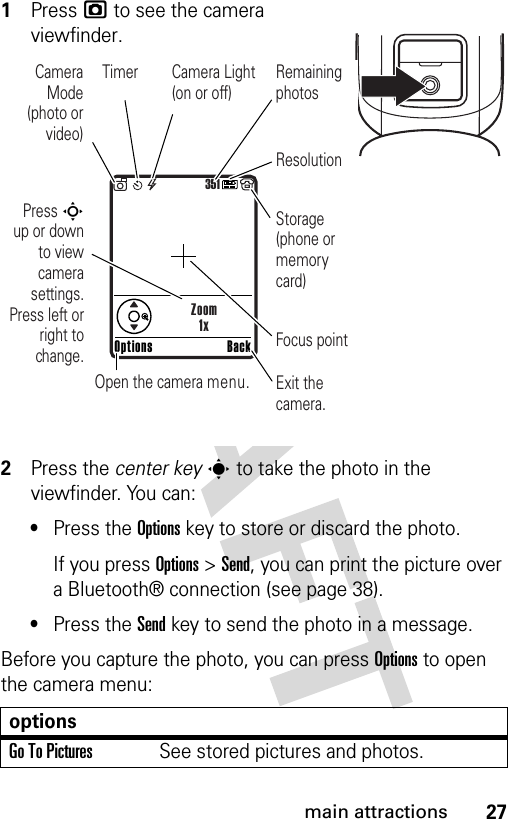 27main attractions1Press j to see the camera viewfinder.2Press the center keys to take the photo in the viewfinder. You can:•Press the Optionskey to store or discard the photo.If you press Options &gt;Send, you can print the picture over a Bluetooth® connection (see page 38).•Press the Sendkey to send the photo in a message.Before you capture the photo, you can press Options to open the camera menu:optionsGo To PicturesSee stored pictures and photos.351Press S        up or down to view camera settings. Press left or right to change.Exit the camera.Focus pointBackOptionsZoom1xOpen the camera menu.Camera Mode (photo or video)Camera Light (on or off)ResolutionRemaining photosStorage (phone or memory card)Timer