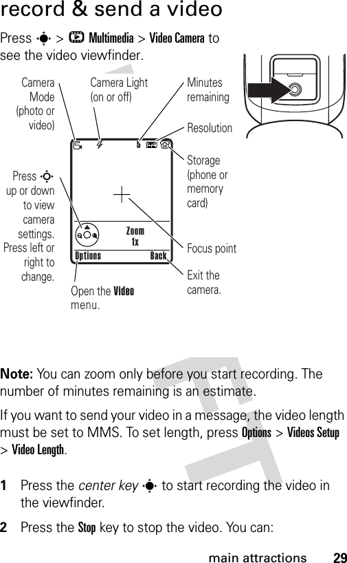 29main attractionsrecord &amp; send a videoPress s &gt;hMultimedia &gt;Video Camera to see the video viewfinder.Note: You can zoom only before you start recording. The number of minutes remaining is an estimate.If you want to send your video in a message, the video length must be set to MMS. To set length, press Options&gt;Videos Setup &gt;Video Length. 1Press the center keys to start recording the video in the viewfinder.2Press the Stopkey to stop the video. You can:Zoom1x5Press S up or down to view camera settings. Press left or right to change.Open the Video menu.Exit the camera.Focus pointOptions BackCamera Mode (photo or video)Camera Light (on or off)ResolutionMinutes remainingStorage (phone or memory card)