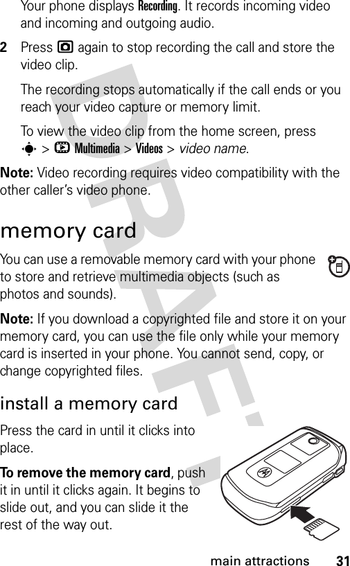 31main attractionsYour phone displays Recording. It records incoming video and incoming and outgoing audio.2Press j again to stop recording the call and store the video clip.The recording stops automatically if the call ends or you reach your video capture or memory limit.To view the video clip from the home screen, press s&gt;hMultimedia &gt;Videos &gt; video name.Note: Video recording requires video compatibility with the other caller’s video phone. memory cardYou can use a removable memory card with your phone to store and retrieve multimedia objects (such as photos and sounds).Note: If you download a copyrighted file and store it on your memory card, you can use the file only while your memory card is inserted in your phone. You cannot send, copy, or change copyrighted files. install a memory cardPress the card in until it clicks into place.To remove the memory card, push it in until it clicks again. It begins to slide out, and you can slide it the rest of the way out.