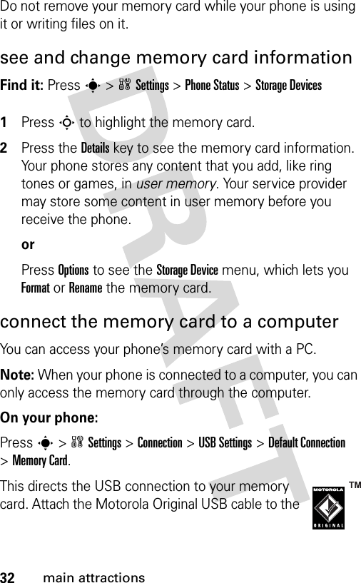 32main attractionsDo not remove your memory card while your phone is using it or writing files on it. see and change memory card informationFind it: Press s &gt;wSettings &gt;Phone Status &gt;Storage Devices 1Press S to highlight the memory card.2Press the Details key to see the memory card information. Your phone stores any content that you add, like ring tones or games, in user memory. Your service provider may store some content in user memory before you receive the phone.orPress Options to see the Storage Device menu, which lets you Format or Rename the memory card.connect the memory card to a computerYou can access your phone’s memory card with a PC. Note: When your phone is connected to a computer, you can only access the memory card through the computer.On your phone:Press s &gt;wSettings &gt;Connection &gt;USB Settings &gt;Default Connection &gt;Memory Card.This directs the USB connection to your memory card. Attach the Motorola Original USB cable to the 