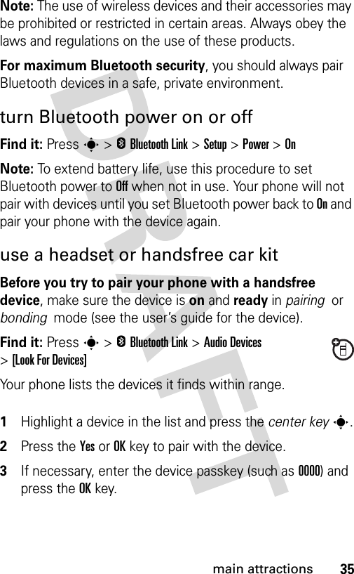 35main attractionsNote: The use of wireless devices and their accessories may be prohibited or restricted in certain areas. Always obey the laws and regulations on the use of these products. For maximum Bluetooth security, you should always pair Bluetooth devices in a safe, private environment. turn Bluetooth power on or offFind it: Press s &gt;EBluetooth Link &gt;Setup &gt;Power &gt;OnNote: To extend battery life, use this procedure to set Bluetooth power to Off when not in use. Your phone will not pair with devices until you set Bluetooth power back to On and pair your phone with the device again.use a headset or handsfree car kitBefore you try to pair your phone with a handsfree device, make sure the device is on and ready in pairing  or bonding  mode (see the user’s guide for the device). Find it: Press s &gt;EBluetooth Link &gt;Audio Devices &gt;[Look For Devices]Your phone lists the devices it finds within range. 1Highlight a device in the list and press the center keys.2Press the YesorOKkey to pair with the device.3If necessary, enter the device passkey (such as 0000) and press the OKkey.