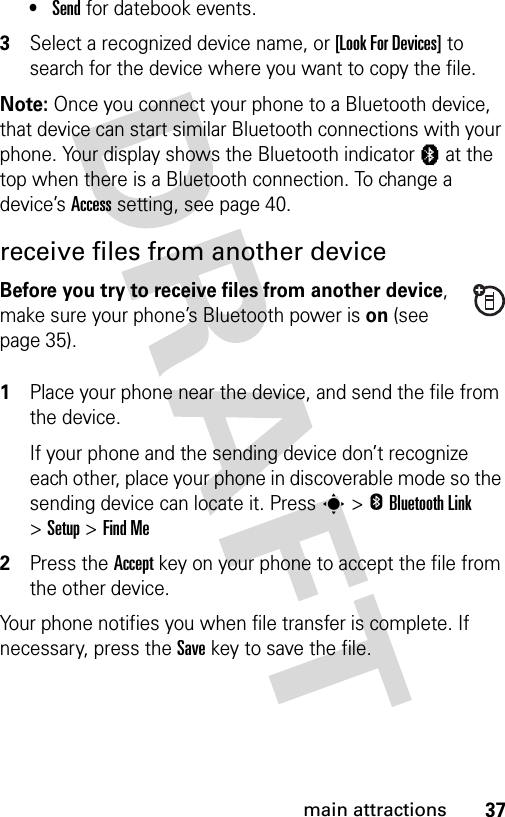 37main attractions•Send for datebook events.3Select a recognized device name, or [Look For Devices] to search for the device where you want to copy the file.Note: Once you connect your phone to a Bluetooth device, that device can start similar Bluetooth connections with your phone. Your display shows the Bluetooth indicator à at the top when there is a Bluetooth connection. To change a device’s Access setting, see page 40.receive files from another deviceBefore you try to receive files from another device, make sure your phone’s Bluetooth power is on (see page 35). 1Place your phone near the device, and send the file from the device.If your phone and the sending device don’t recognize each other, place your phone in discoverable mode so the sending device can locate it. Press s&gt;EBluetooth Link &gt;Setup &gt;Find Me2Press the Accept key on your phone to accept the file from the other device.Your phone notifies you when file transfer is complete. If necessary, press the Save key to save the file.