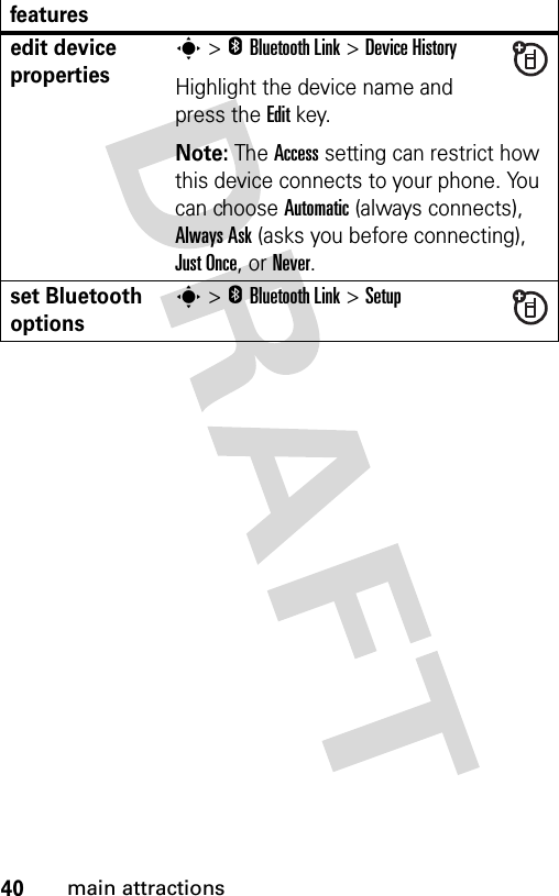 40main attractionsedit device propertiess &gt;EBluetooth Link &gt;Device HistoryHighlight the device name and press the Editkey.Note: The Access setting can restrict how this device connects to your phone. You can choose Automatic (always connects), Always Ask (asks you before connecting), Just Once, or Never. set Bluetooth optionss &gt;EBluetooth Link &gt;Setupfeatures