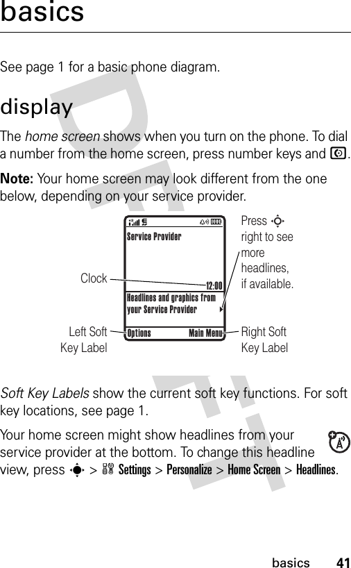 41basicsbasicsSee page 1 for a basic phone diagram.displayThe home screen shows when you turn on the phone. To dial a number from the home screen, press number keys and N.Note: Your home screen may look different from the one below, depending on your service provider.Soft Key Labels show the current soft key functions. For soft key locations, see page 1.Your home screen might show headlines from your service provider at the bottom. To change this headline view, press s &gt;wSettings &gt;Personalize &gt;Home Screen &gt;Headlines.ClockPress S right to see more headlines, if available.Right Soft Key LabelLeft Soft Key LabelService Provider12:00Headlines and graphics from your Service ProviderOptions Main Menu