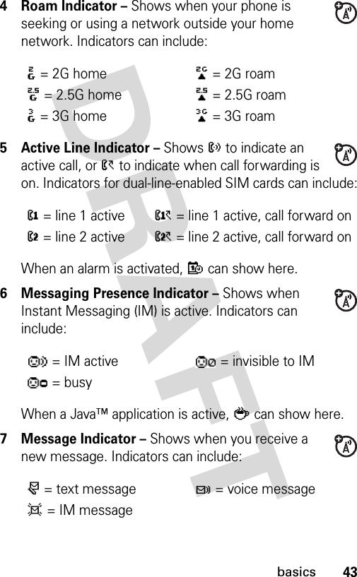 43basics4 Roam Indicator – Shows when your phone is seeking or using a network outside your home network. Indicators can include:5 Active Line Indicator – Shows ? to indicate an active call, or &gt; to indicate when call forwarding is on. Indicators for dual-line-enabled SIM cards can include:When an alarm is activated, E can show here.6 Messaging Presence Indicator – Shows when Instant Messaging (IM) is active. Indicators can include:When a Java™ application is active, ` can show here.7 Message Indicator – Shows when you receive a new message. Indicators can include::= 2G home;= 2G roam8= 2.5G home9= 2.5G roam&lt;= 3G home== 3G roam@= line 1 activeA= line 1 active, call forward onB= line 2 activeC= line 2 active, call forward on= IM active = invisible to IM= busyr= text messaget= voice messaged= IM message