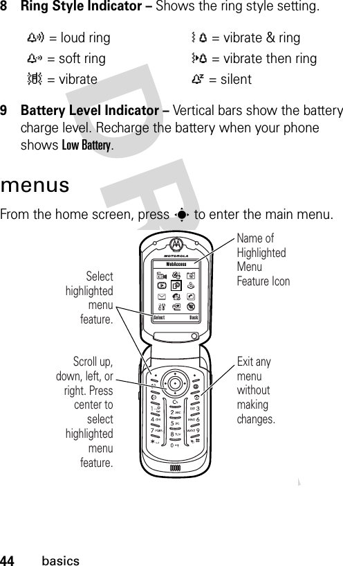 44basics8 Ring Style Indicator – Shows the ring style setting.9 Battery Level Indicator – Vertical bars show the battery charge level. Recharge the battery when your phone shows Low Battery.menusFrom the home screen, press s to enter the main menu.y= loud ringÓ= vibrate &amp; ringz= soft ring}= vibrate then ring|= vibrateÒ= silent Scroll up, down, left, or right. Press center to select highlighted  menu feature.Select highlighted menu feature.Name of Highlighted Menu Feature IconExit any menu without making changes.Select Back WebAccess 