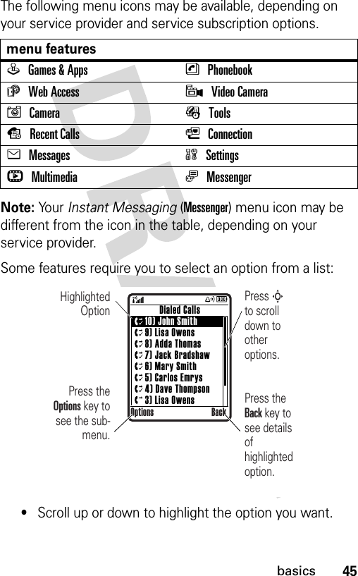 45basicsThe following menu icons may be available, depending on your service provider and service subscription options.Note: Yo u r   Instant Messaging (Messenger) menu icon may be different from the icon in the table, depending on your service provider. Some features require you to select an option from a list:•Scroll up or down to highlight the option you want.menu featuresQGames &amp; Apps nPhonebookáWeb Access 9Video CameraICamera ÉToolssRecent Calls LConnectioneMessages wSettingshMultimedia ãMessenger      Dialed Calls10) John Smith9) Lisa Owens8) Adda Thomas7) Jack Bradshaw6) Mary Smith5) Carlos Emrys4) Dave Thompson3) Lisa OwensOptions BackHighlighted OptionPress the Options key to see the sub-menu.Press S        to scroll down to other options.Press the Back key to see details of highlighted option.