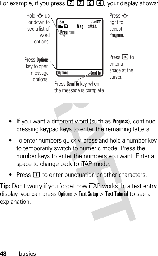 48basicsFor example, if you press 7764, your display shows:•If you want a different word (such as Progress), continue pressing keypad keys to enter the remaining letters.•To enter numbers quickly, press and hold a number key to temporarily switch to numeric mode. Press the number keys to enter the numbers you want. Enter a space to change back to iTAP mode.•Press 1 to enter punctuation or other characters.Tip: Don’t worry if you forget how iTAP works. In a text entry display, you can press Options&gt;Text Setup&gt;Text Tutorial to see an explanation.Vj Send ToProg ramOptionsMsgSMS:4Press Options key to open message options.Press S right to accept Program. Press * to enter a space at the cursor. Hold S up or down to see a list of word options.Press Send To key when the message is complete.