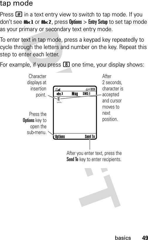 49basicstap modePress # in a text entry view to switch to tap mode. If you don’t see Vg or Vm, press Options&gt;Entry Setup to set tap mode as your primary or secondary text entry mode.To enter text in tap mode, press a keypad key repeatedly to cycle through the letters and number on the key. Repeat this step to enter each letter.For example, if you press 8 one time, your display shows: UgTMsgSMS:1Character displays at insertion point.After you enter text, press the Send To key to enter recipients.Press the Options key to open the sub-menu.After 2 seconds, character is accepted and cursor moves to next position.Options Send To