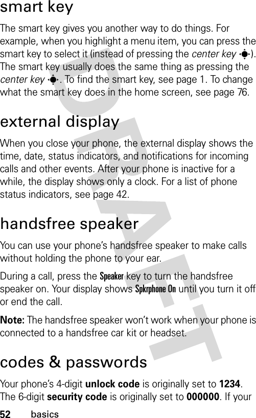 52basicssmart keyThe smart key gives you another way to do things. For example, when you highlight a menu item, you can press the smart key to select it (instead of pressing the center keys). The smart key usually does the same thing as pressing the center keys. To find the smart key, see page 1. To change what the smart key does in the home screen, see page 76.external displayWhen you close your phone, the external display shows the time, date, status indicators, and notifications for incoming calls and other events. After your phone is inactive for a while, the display shows only a clock. For a list of phone status indicators, see page 42.handsfree speakerYou can use your phone’s handsfree speaker to make calls without holding the phone to your ear.During a call, press the Speakerkey to turn the handsfree speaker on. Your display shows Spkrphone On until you turn it off or end the call.Note: The handsfree speaker won’t work when your phone is connected to a handsfree car kit or headset.codes &amp; passwordsYour phone’s 4-digit unlock code is originally set to 1234. The 6-digit security code is originally set to 000000. If your 