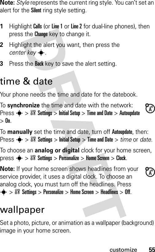 55customizeNote: Style represents the current ring style. You can’t set an alert for the Silent ring style setting. 1Highlight Calls (or Line 1 or Line 2 for dual-line phones), then press the Changekey to change it.2Highlight the alert you want, then press the center keys.3Press the Backkey to save the alert setting.time &amp; dateYour phone needs the time and date for the datebook.To synchronize the time and date with the network: Press s&gt;wSettings &gt;Initial Setup &gt;Time and Date &gt;Autoupdate &gt;On.To manually set the time and date, turn off Autoupdate, then: Press s&gt;wSettings &gt;Initial Setup &gt;Time and Date &gt; time or date.To choose an analog or digital clock for your home screen, press s&gt;wSettings &gt;Personalize &gt;Home Screen &gt;Clock.Note: If your home screen shows headlines from your service provider, it uses a digital clock. To choose an analog clock, you must turn off the headlines. Press s&gt;wSettings &gt;Personalize &gt;Home Screen &gt;Headlines &gt;Off.wallpaperSet a photo, picture, or animation as a wallpaper (background) image in your home screen.