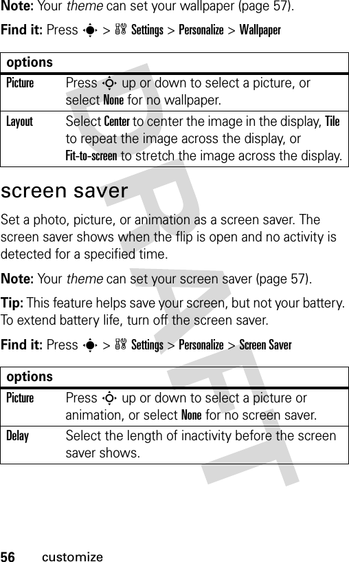 56customizeNote: Your theme can set your wallpaper (page 57).Find it: Press s&gt;wSettings &gt;Personalize &gt;Wallpaperscreen saverSet a photo, picture, or animation as a screen saver. The screen saver shows when the flip is open and no activity is detected for a specified time.Note: Your theme can set your screen saver (page 57).Tip: This feature helps save your screen, but not your battery. To extend battery life, turn off the screen saver.Find it: Press s&gt;wSettings &gt;Personalize &gt;Screen SaveroptionsPicturePress S up or down to select a picture, or select None for no wallpaper.LayoutSelect Center to center the image in the display, Tile to repeat the image across the display, or Fit-to-screen to stretch the image across the display.optionsPicturePress S up or down to select a picture or animation, or select None for no screen saver.DelaySelect the length of inactivity before the screen saver shows.